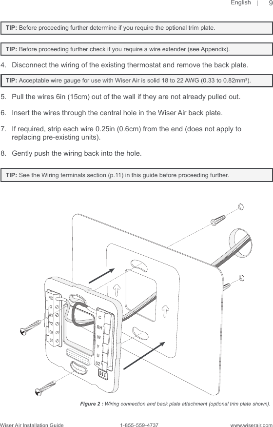 EnglishWiser Air Installation Guide                                        1-855-559-4737                                                    www.wiserair.com   TIP: Before proceeding further determine if you require the optional trim plate.      TIP: Before proceeding further check if you require a wire extender (see Appendix).4.  Disconnect the wiring of the existing thermostat and remove the back plate.   TIP: Acceptable wire gauge for use with Wiser Air is solid 18 to 22 AWG (0.33 to 0.82mm²). 5.  Pull the wires 6in (15cm) out of the wall if they are not already pulled out.6.  Insert the wires through the central hole in the Wiser Air back plate.7.  If required, strip each wire 0.25in (0.6cm) from the end (does not apply to replacing pre-existing units).8.  Gently push the wiring back into the hole.   TIP: See the Wiring terminals section (p.11) in this guide before proceeding further.Figure 2 : Wiring connection and back plate attachment (optional trim plate shown).9