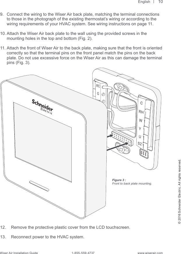  English© 2016 Schneider Electric. All rights reserved.Wiser Air Installation Guide                                        1-855-559-4737                                                    www.wiserair.comFigure 3 :Front to back plate mounting.9.  Connect the wiring to the Wiser Air back plate, matching the terminal connections to those in the photograph of the existing thermostat’s wiring or according to the wiring requirements of your HVAC system. See wiring instructions on page 11.10. Attach the Wiser Air back plate to the wall using the provided screws in the   mounting holes in the top and bottom (Fig. 2).11. Attach the front of Wiser Air to the back plate, making sure that the front is oriented correctly so that the terminal pins on the front panel match the pins on the back plate. Do not use excessive force on the Wiser Air as this can damage the terminal pins (Fig. 3).12.  Remove the protective plastic cover from the LCD touchscreen. 13.  Reconnect power to the HVAC system.10