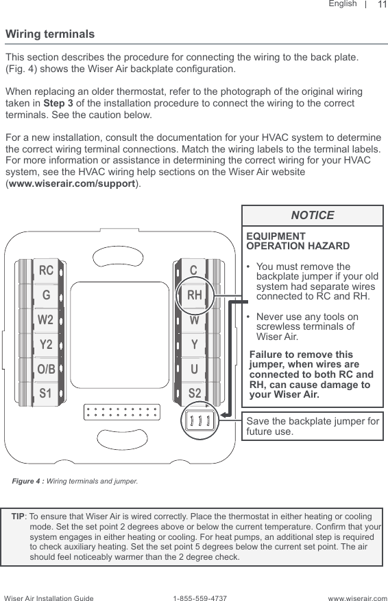 EnglishWiser Air Installation Guide                                        1-855-559-4737                                                    www.wiserair.comRCGW2Y2O/BS1CRHWYUS2Wiring terminalsThis section describes the procedure for connecting the wiring to the back plate.(Fig. 4) shows the Wiser Air backplate conguration. When replacing an older thermostat, refer to the photograph of the original wiring taken in Step 3 of the installation procedure to connect the wiring to the correct  terminals. See the caution below.For a new installation, consult the documentation for your HVAC system to determine the correct wiring terminal connections. Match the wiring labels to the terminal labels. For more information or assistance in determining the correct wiring for your HVAC system, see the HVAC wiring help sections on the Wiser Air website (www.wiserair.com/support).Figure 4 : Wiring terminals and jumper.11Failure to remove this jumper, when wires are connected to both RC and RH, can cause damage to your Wiser Air.EQUIPMENT OPERATION HAZARD•  You must remove the backplate jumper if your old system had separate wires connected to RC and RH.•  Never use any tools on screwless terminals of Wiser Air.Save the backplate jumper for future use.NOTICE   TIP: To ensure that Wiser Air is wired correctly. Place the thermostat in either heating or cooling mode. Set the set point 2 degrees above or below the current temperature. Conrm that your system engages in either heating or cooling. For heat pumps, an additional step is required to check auxiliary heating. Set the set point 5 degrees below the current set point. The air should feel noticeably warmer than the 2 degree check.   