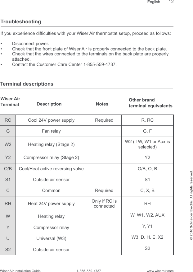  English© 2016 Schneider Electric. All rights reserved.Wiser Air Installation Guide                                        1-855-559-4737                                                    www.wiserair.comTroubleshootingIf you experience difculties with your Wiser Air thermostat setup, proceed as follows:•  Disconnect power.•  Check that the front plate of Wiser Air is properly connected to the back plate.•  Check that the wires connected to the terminals on the back plate are properly attached.•  Contact the Customer Care Center 1-855-559-4737.Terminal descriptionsRC Cool 24V power supply Required R, RCGFan relay G, FW2 Heating relay (Stage 2) W2 (if W, W1 or Aux is selected)Y2 Compressor relay (Stage 2) Y2O/B Cool/Heat active reversing valve O/B, O, BS1 Outside air sensor S1C Common Required C, X, BRH Heat 24V power supply Only if RC is connected RHW Heating relay W, W1, W2, AUXY Compressor relay Y, Y1U Universal (W3) W3, D, H, E, X2S2 Outside air sensor S2Notes12Wiser AirTerminal  Description Other brand terminal equivalents