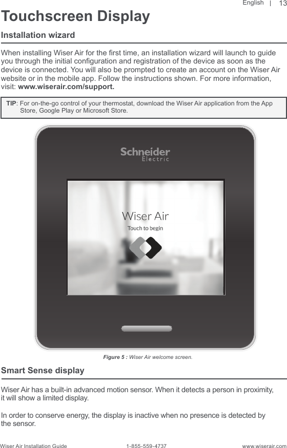 EnglishWiser Air Installation Guide                                        1-855-559-4737                                                    www.wiserair.comTouchscreen DisplayInstallation wizardWhen installing Wiser Air for the rst time, an installation wizard will launch to guide you through the initial conguration and registration of the device as soon as the device is connected. You will also be prompted to create an account on the Wiser Air website or in the mobile app. Follow the instructions shown. For more information,  visit: www.wiserair.com/support.   TIP: For on-the-go control of your thermostat, download the Wiser Air application from the App Store, Google Play or Microsoft Store.Smart Sense displayWiser Air has a built-in advanced motion sensor. When it detects a person in proximity,it will show a limited display.In order to conserve energy, the display is inactive when no presence is detected by the sensor.Figure 5 : Wiser Air welcome screen.13