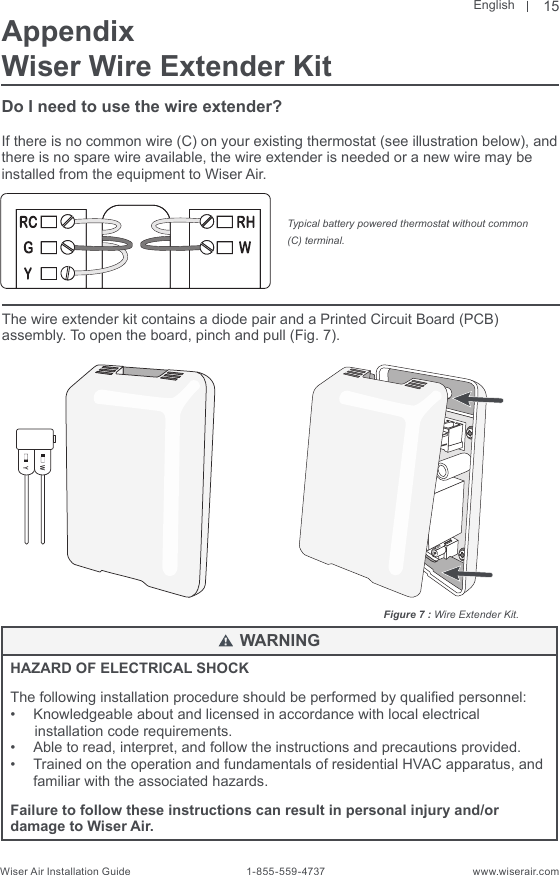 EnglishWiser Air Installation Guide                                        1-855-559-4737                                                    www.wiserair.comFigure 7 : Wire Extender Kit.WYHAZARD OF ELECTRICAL SHOCKThe following installation procedure should be performed by qualied personnel:•  Knowledgeable about and licensed in accordance with local electrical       installation code requirements.•  Able to read, interpret, and follow the instructions and precautions provided.•  Trained on the operation and fundamentals of residential HVAC apparatus, and familiar with the associated hazards.Failure to follow these instructions can result in personal injury and/or damage to Wiser Air.WARNING15AppendixWiser Wire Extender KitDo I need to use the wire extender?If there is no common wire (C) on your existing thermostat (see illustration below), and there is no spare wire available, the wire extender is needed or a new wire may be installed from the equipment to Wiser Air. The wire extender kit contains a diode pair and a Printed Circuit Board (PCB) assembly. To open the board, pinch and pull (Fig. 7).Typical battery powered thermostat without common (C) terminal.