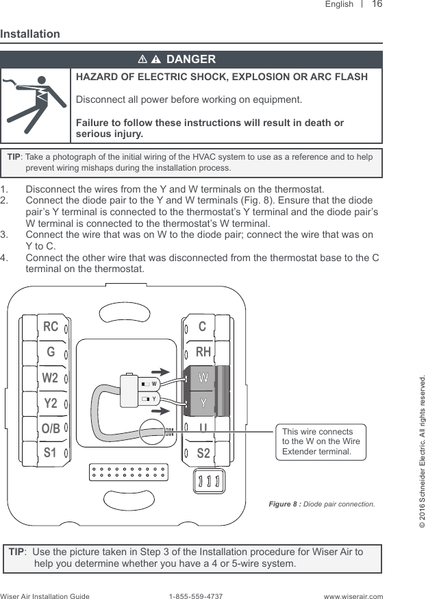  English© 2016 Schneider Electric. All rights reserved.Wiser Air Installation Guide                                        1-855-559-4737                                                    www.wiserair.comInstallationHAZARD OF ELECTRIC SHOCK, EXPLOSION OR ARC FLASHDisconnect all power before working on equipment.Failure to follow these instructions will result in death or serious injury.   TIP: Take a photograph of the initial wiring of the HVAC system to use as a reference and to help prevent wiring mishaps during the installation process.1.  Disconnect the wires from the Y and W terminals on the thermostat.2.  Connect the diode pair to the Y and W terminals (Fig. 8). Ensure that the diode pair’s Y terminal is connected to the thermostat’s Y terminal and the diode pair’s W terminal is connected to the thermostat’s W terminal.3.  Connect the wire that was on W to the diode pair; connect the wire that was on Y to C.4.  Connect the other wire that was disconnected from the thermostat base to the C terminal on the thermostat.RCGW2Y2O/BS1CRHUS2WYFigure 8 : Diode pair connection.This wire connectsto the W on the Wire Extender terminal.DANGER16TIP:  Use the picture taken in Step 3 of the Installation procedure for Wiser Air to help you determine whether you have a 4 or 5-wire system.