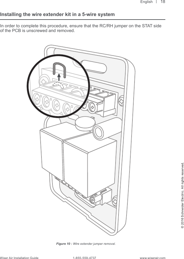  English© 2016 Schneider Electric. All rights reserved.Wiser Air Installation Guide                                        1-855-559-4737                                                    www.wiserair.comInstalling the wire extender kit in a 5-wire systemIn order to complete this procedure, ensure that the RC/RH jumper on the STAT side of the PCB is unscrewed and removed.Figure 10 : Wire extender jumper removal.18