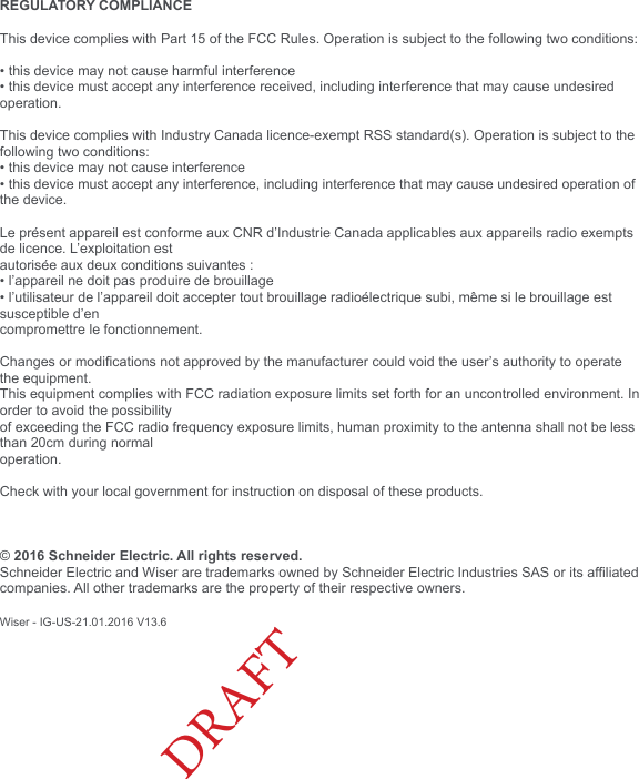 © 2015 Schneider Electric. Todos los derechos reservados.REGULATORY COMPLIANCE This device complies with Part 15 of the FCC Rules. Operation is subject to the following two conditions:• this device may not cause harmful interference• this device must accept any interference received, including interference that may cause undesired operation.This device complies with Industry Canada licence-exempt RSS standard(s). Operation is subject to the following two conditions:• this device may not cause interference• this device must accept any interference, including interference that may cause undesired operation of the device.Le présent appareil est conforme aux CNR d’Industrie Canada applicables aux appareils radio exempts de licence. L’exploitation estautorisée aux deux conditions suivantes :• l’appareil ne doit pas produire de brouillage• l’utilisateur de l’appareil doit accepter tout brouillage radioélectrique subi, même si le brouillage est susceptible d’encompromettre le fonctionnement.Changes or modications not approved by the manufacturer could void the user’s authority to operate the equipment.This equipment complies with FCC radiation exposure limits set forth for an uncontrolled environment. In order to avoid the possibilityof exceeding the FCC radio frequency exposure limits, human proximity to the antenna shall not be less than 20cm during normaloperation.Check with your local government for instruction on disposal of these products.© 2016 Schneider Electric. All rights reserved. Schneider Electric and Wiser are trademarks owned by Schneider Electric Industries SAS or its afliated companies. All other trademarks are the property of their respective owners.Wiser - IG-US-21.01.2016 V13.6DRAFT