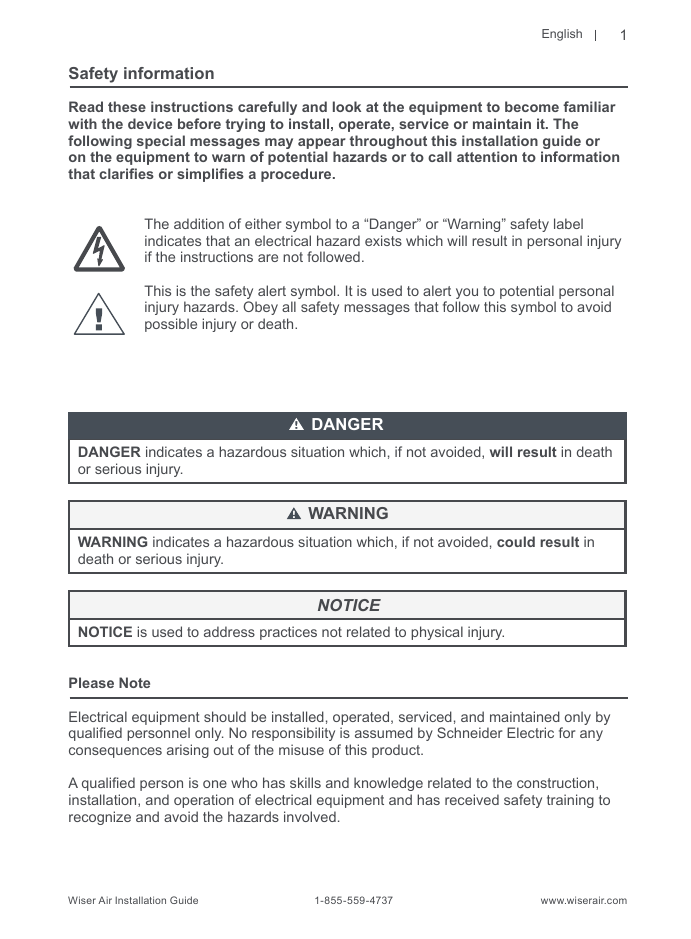 EnglishWiser Air Installation Guide                                        1-855-559-4737                                                    www.wiserair.comSafety informationRead these instructions carefully and look at the equipment to become familiar with the device before trying to install, operate, service or maintain it. The following special messages may appear throughout this installation guide or on the equipment to warn of potential hazards or to call attention to information that claries or simplies a procedure.The addition of either symbol to a “Danger” or “Warning” safety label indicates that an electrical hazard exists which will result in personal injury if the instructions are not followed.This is the safety alert symbol. It is used to alert you to potential personal injury hazards. Obey all safety messages that follow this symbol to avoid possible injury or death.DANGER indicates a hazardous situation which, if not avoided, will result in death or serious injury.WARNING indicates a hazardous situation which, if not avoided, could result in death or serious injury.NOTICE is used to address practices not related to physical injury. Please NoteElectrical equipment should be installed, operated, serviced, and maintained only by qualied personnel only. No responsibility is assumed by Schneider Electric for anyconsequences arising out of the misuse of this product.A qualied person is one who has skills and knowledge related to the construction, installation, and operation of electrical equipment and has received safety training to recognize and avoid the hazards involved.DANGERWARNINGNOTICE1