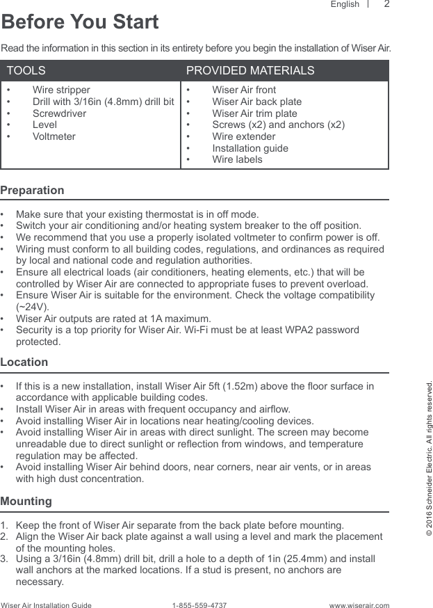  English© 2016 Schneider Electric. All rights reserved.Wiser Air Installation Guide                                        1-855-559-4737                                                    www.wiserair.comBefore You StartRead the information in this section in its entirety before you begin the installation of Wiser Air.TOOLS PROVIDED MATERIALS•  Wire stripper•  Drill with 3/16in (4.8mm) drill bit•  Screwdriver•  Level•  Voltmeter•  Wiser Air front•  Wiser Air back plate•  Wiser Air trim plate•  Screws (x2) and anchors (x2)•  Wire extender •  Installation guide•  Wire labels2Preparation•  Make sure that your existing thermostat is in off mode.•  Switch your air conditioning and/or heating system breaker to the off position.•  We recommend that you use a properly isolated voltmeter to conrm power is off. •  Wiring must conform to all building codes, regulations, and ordinances as required by local and national code and regulation authorities.•  Ensure all electrical loads (air conditioners, heating elements, etc.) that will be  controlled by Wiser Air are connected to appropriate fuses to prevent overload.•  Ensure Wiser Air is suitable for the environment. Check the voltage compatibility  (~24V).  •  Wiser Air outputs are rated at 1A maximum.•  Security is a top priority for Wiser Air. Wi-Fi must be at least WPA2 password   protected.Location•  If this is a new installation, install Wiser Air 5ft (1.52m) above the oor surface in accordance with applicable building codes.•  Install Wiser Air in areas with frequent occupancy and airow.•  Avoid installing Wiser Air in locations near heating/cooling devices.•  Avoid installing Wiser Air in areas with direct sunlight. The screen may become unreadable due to direct sunlight or reection from windows, and temperature regulation may be affected.•  Avoid installing Wiser Air behind doors, near corners, near air vents, or in areas with high dust concentration.Mounting1.  Keep the front of Wiser Air separate from the back plate before mounting.2.  Align the Wiser Air back plate against a wall using a level and mark the placement of the mounting holes.3.  Using a 3/16in (4.8mm) drill bit, drill a hole to a depth of 1in (25.4mm) and install wall anchors at the marked locations. If a stud is present, no anchors are  necessary.