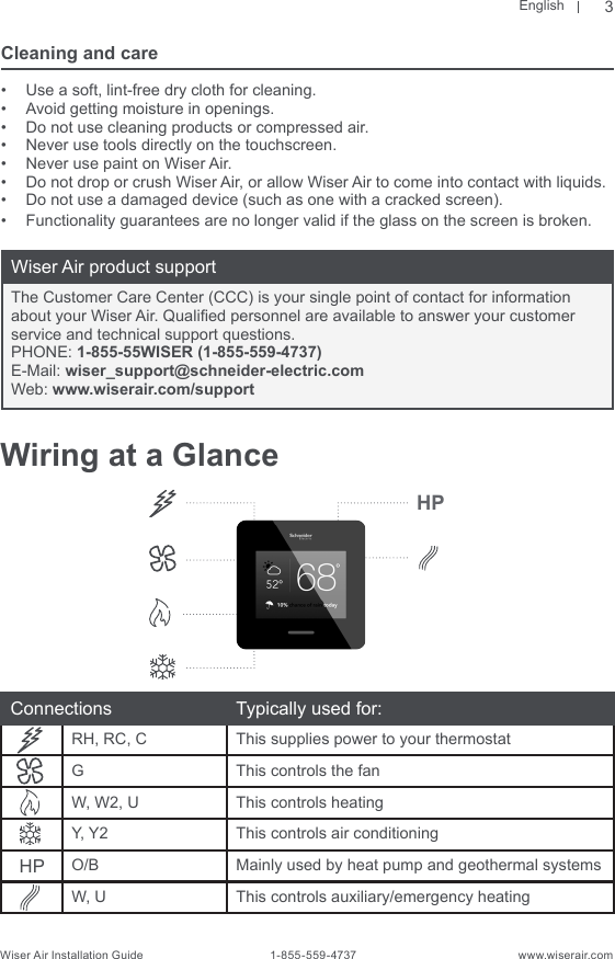 EnglishWiser Air Installation Guide                                        1-855-559-4737                                                    www.wiserair.comCleaning and care•  Use a soft, lint-free dry cloth for cleaning.•  Avoid getting moisture in openings.•  Do not use cleaning products or compressed air.•  Never use tools directly on the touchscreen.•  Never use paint on Wiser Air.•  Do not drop or crush Wiser Air, or allow Wiser Air to come into contact with liquids.•  Do not use a damaged device (such as one with a cracked screen).•  Functionality guarantees are no longer valid if the glass on the screen is broken.Wiser Air product supportThe Customer Care Center (CCC) is your single point of contact for information about your Wiser Air. Qualied personnel are available to answer your customer service and technical support questions.PHONE: 1-855-55WISER (1-855-559-4737)E-Mail: wiser_support@schneider-electric.comWeb: www.wiserair.com/support3Wiring at a GlanceConnections Typically used for:RH, RC, C This supplies power to your thermostatG This controls the fanW, W2, U This controls heatingY, Y2 This controls air conditioningHP O/B Mainly used by heat pump and geothermal systemsW, U This controls auxiliary/emergency heatingHP