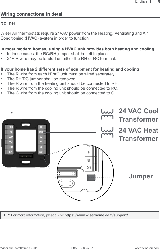 EnglishWiser Air Installation Guide                                        1-855-559-4737                                                    www.wiserair.comRC, RHWiser Air thermostats require 24VAC power from the Heating, Ventilating and Air  Conditioning (HVAC) system in order to function. In most modern homes, a single HVAC unit provides both heating and cooling  •  In these cases, the RC/RH jumper shall be left in place. •  24V R wire may be landed on either the RH or RC terminal. Wiring connections in detailIf your home has 2 different sets of equipment for heating and cooling•  The R wire from each HVAC unit must be wired separately.•  The RH/RC jumper shall be removed.•  The R wire from the heating unit should be connected to RH.•  The R wire from the cooling unit should be connected to RC.•  The C wire from the cooling unit should be connected to C.Jumper24 VAC Heat Transformer24 VAC Cool Transformer5TIP: For more information, please visit https://www.wiserhome.com/support/