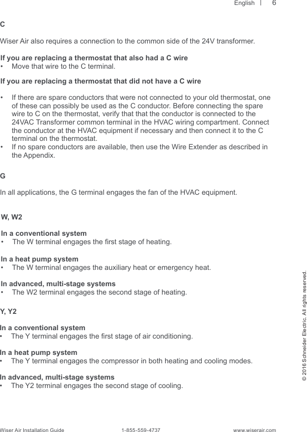  English© 2016 Schneider Electric. All rights reserved.Wiser Air Installation Guide                                        1-855-559-4737                                                    www.wiserair.comGIn all applications, the G terminal engages the fan of the HVAC equipment.W, W2In a conventional system•  The W terminal engages the rst stage of heating.In a heat pump system•  The W terminal engages the auxiliary heat or emergency heat. In advanced, multi-stage systems•  The W2 terminal engages the second stage of heating.Y, Y2In a conventional system•  The Y terminal engages the rst stage of air conditioning.In a heat pump system•  The Y terminal engages the compressor in both heating and cooling modes.In advanced, multi-stage systems•  The Y2 terminal engages the second stage of cooling.CWiser Air also requires a connection to the common side of the 24V transformer.If you are replacing a thermostat that also had a C wire  •  Move that wire to the C terminal. If you are replacing a thermostat that did not have a C wire•  If there are spare conductors that were not connected to your old thermostat, one of these can possibly be used as the C conductor. Before connecting the spare wire to C on the thermostat, verify that that the conductor is connected to the 24VAC Transformer common terminal in the HVAC wiring compartment. Connect the conductor at the HVAC equipment if necessary and then connect it to the C terminal on the thermostat.•  If no spare conductors are available, then use the Wire Extender as described in  the Appendix.6