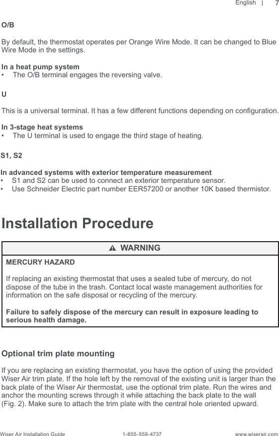 EnglishWiser Air Installation Guide                                        1-855-559-4737                                                    www.wiserair.comInstallation ProcedureMERCURY HAZARD If replacing an existing thermostat that uses a sealed tube of mercury, do not dispose of the tube in the trash. Contact local waste management authorities for information on the safe disposal or recycling of the mercury. Failure to safely dispose of the mercury can result in exposure leading to serious health damage.Optional trim plate mounting If you are replacing an existing thermostat, you have the option of using the provided Wiser Air trim plate. If the hole left by the removal of the existing unit is larger than the back plate of the Wiser Air thermostat, use the optional trim plate. Run the wires and anchor the mounting screws through it while attaching the back plate to the wall (Fig. 2). Make sure to attach the trim plate with the central hole oriented upward.WARNINGO/BBy default, the thermostat operates per Orange Wire Mode. It can be changed to Blue Wire Mode in the settings.In a heat pump system•  The O/B terminal engages the reversing valve.UThis is a universal terminal. It has a few different functions depending on conguration.In 3-stage heat systems•  The U terminal is used to engage the third stage of heating.S1, S2In advanced systems with exterior temperature measurement•  S1 and S2 can be used to connect an exterior temperature sensor.•  Use Schneider Electric part number EER57200 or another 10K based thermistor.7