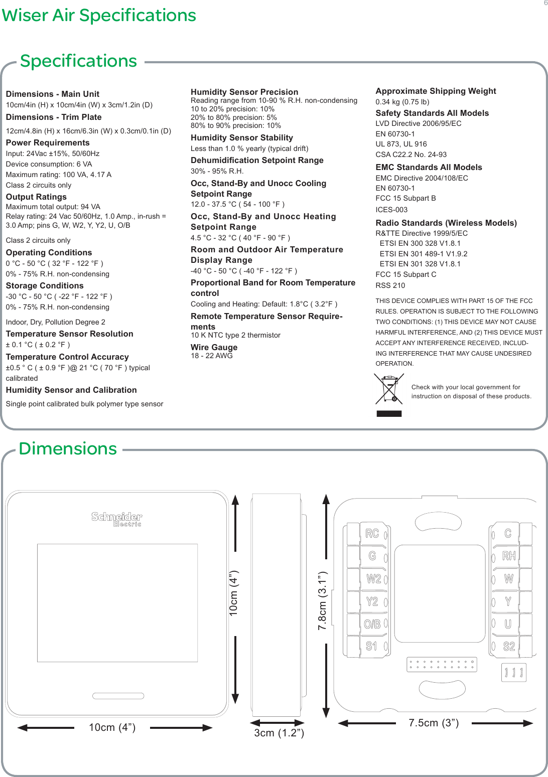 6Wiser Air SpecificationsDimensions - Main Unit10cm/4in (H) x 10cm/4in (W) x 3cm/1.2in (D)Dimensions - Trim Plate12cm/4.8in (H) x 16cm/6.3in (W) x 0.3cm/0.1in (D)Power RequirementsInput: 24Vac ±15%, 50/60HzDevice consumption: 6 VAMaximum rating: 100 VA, 4.17 AClass 2 circuits onlyOutput RatingsMaximum total output: 94 VARelay rating: 24 Vac 50/60Hz, 1.0 Amp., in-rush = 3.0 Amp; pins G, W, W2, Y, Y2, U, O/B Class 2 circuits onlyOperating Conditions0 °C - 50 °C ( 32 °F - 122 °F )0% - 75% R.H. non-condensingStorage Conditions-30 °C - 50 °C ( -22 °F - 122 °F )0% - 75% R.H. non-condensingIndoor, Dry, Pollution Degree 2Temperature Sensor Resolution± 0.1 °C ( ± 0.2 °F )Temperature Control Accuracy±0.5 ° C ( ± 0.9 °F )@ 21 °C ( 70 °F ) typical calibratedHumidity Sensor and CalibrationSingle point calibrated bulk polymer type sensorHumidity Sensor PrecisionReading range from 10-90 % R.H. non-condensing 10 to 20% precision: 10%20% to 80% precision: 5%80% to 90% precision: 10%Humidity Sensor StabilityLess than 1.0 % yearly (typical drift)Dehumidication Setpoint Range30% - 95% R.H.Occ, Stand-By and Unocc Cooling  Setpoint Range12.0 - 37.5 °C ( 54 - 100 °F )Occ, Stand-By and Unocc Heating   Setpoint Range4.5 °C - 32 °C ( 40 °F - 90 °F )Room and Outdoor Air Temperature  Display Range-40 °C - 50 °C ( -40 °F - 122 °F )Proportional Band for Room Temperature controlCooling and Heating: Default: 1.8°C ( 3.2°F )Remote Temperature Sensor Require-ments10 K NTC type 2 thermistorWire Gauge18 - 22 AWGApproximate Shipping Weight0.34 kg (0.75 lb)Safety Standards All ModelsLVD Directive 2006/95/ECEN 60730-1UL 873, UL 916CSA C22.2 No. 24-93EMC Standards All ModelsEMC Directive 2004/108/ECEN 60730-1FCC 15 Subpart BICES-003Radio Standards (Wireless Models)R&amp;TTE Directive 1999/5/EC  ETSI EN 300 328 V1.8.1  ETSI EN 301 489-1 V1.9.2  ETSI EN 301 328 V1.8.1FCC 15 Subpart CRSS 210THIS DEVICE COMPLIES WITH PART 15 OF THE FCC RULES. OPERATION IS SUBJECT TO THE FOLLOWING TWO CONDITIONS: (1) THIS DEVICE MAY NOT CAUSE HARMFUL INTERFERENCE, AND (2) THIS DEVICE MUST ACCEPT ANY INTERFERENCE RECEIVED, INCLUD-ING INTERFERENCE THAT MAY CAUSE UNDESIRED OPERATION. SpecificationsCheck with your local government for instruction on disposal of these products.  Dimensions7.5cm (3”) 7.8cm (3.1”) 3cm (1.2”) RCGW2Y2O/BS1CRHWYUS210cm (4”) 10cm (4”) 