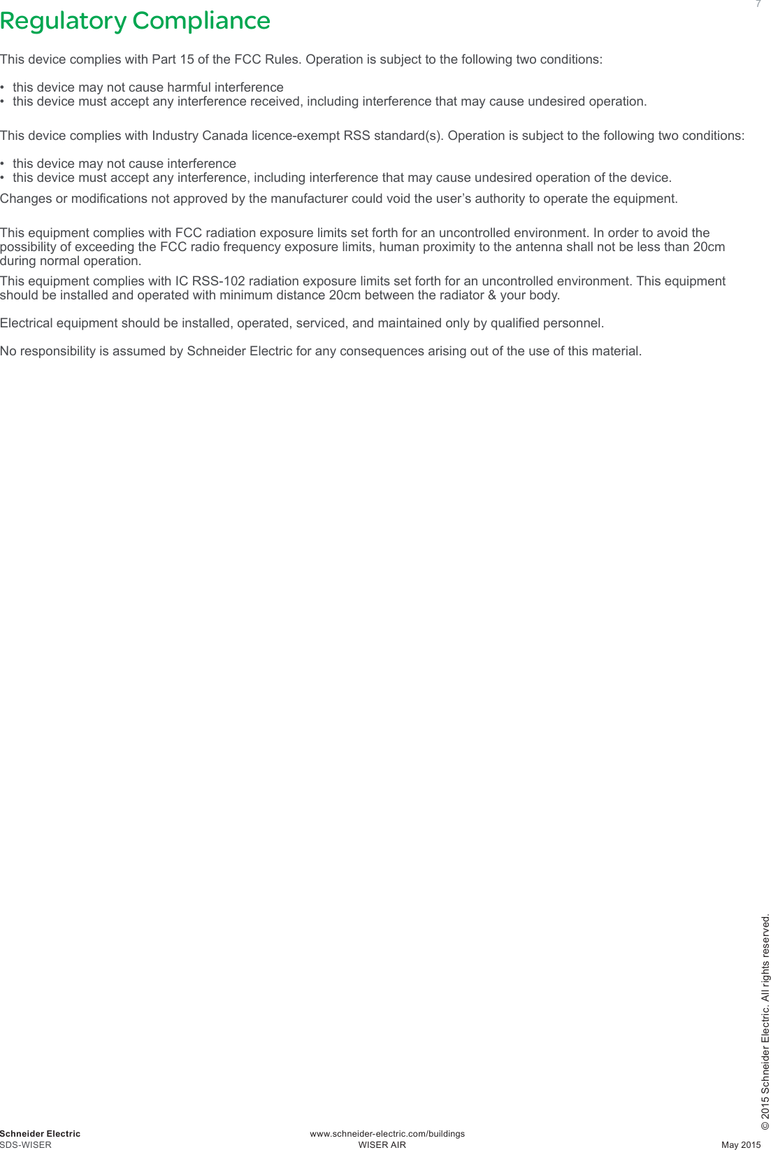 © 2015 Schneider Electric. All rights reserved.7Regulatory ComplianceThis device complies with Part 15 of the FCC Rules. Operation is subject to the following two conditions: • this device may not cause harmful interference• this device must accept any interference received, including interference that may cause undesired operation.This device complies with Industry Canada licence-exempt RSS standard(s). Operation is subject to the following two conditions: • this device may not cause interference• this device must accept any interference, including interference that may cause undesired operation of the device.Changesormodicationsnotapprovedbythemanufacturercouldvoidtheuser’sauthoritytooperatetheequipment. ThisequipmentcomplieswithFCCradiationexposurelimitssetforthforanuncontrolledenvironment.InordertoavoidthepossibilityofexceedingtheFCCradiofrequencyexposurelimits,humanproximitytotheantennashallnotbelessthan20cmduring normal operation.ThisequipmentcomplieswithICRSS-102radiationexposurelimitssetforthforanuncontrolledenvironment.Thisequipmentshould be installed and operated with minimum distance 20cm between the radiator &amp; your body.Electricalequipmentshouldbeinstalled,operated,serviced,andmaintainedonlybyqualiedpersonnel. NoresponsibilityisassumedbySchneiderElectricforanyconsequencesarisingoutoftheuseofthismaterial.Schneider Electric                                                                                             www.schneider-electric.com/buildingsSDS-WISER     WISER AIR  May 2015