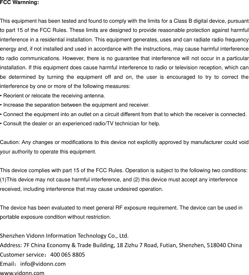  FCC Warnning:  This equipment has been tested and found to comply with the limits for a Class B digital device, pursuant to part 15 of the FCC Rules. These limits are designed to provide reasonable protection against harmful interference in a residential installation. This equipment generates, uses and can radiate radio frequency energy and, if not installed and used in accordance with the instructions, may cause harmful interference to radio communications. However, there is no guarantee that interference will not occur in a particular installation. If this equipment does cause harmful interference to radio or television reception, which can be  determined  by  turning  the  equipment  off  and  on,  the  user  is  encouraged  to  try  to  correct  the interference by one or more of the following measures: • Reorient or relocate the receiving antenna. • Increase the separation between the equipment and receiver. • Connect the equipment into an outlet on a circuit different from that to which the receiver is connected. • Consult the dealer or an experienced radio/TV technician for help.  Caution: Any changes or modiﬁcations to this device not explicitly approved by manufacturer could void your authority to operate this equipment.  This device complies with part 15 of the FCC Rules. Operation is subject to the following two conditions: (1)This device may not cause harmful interference, and (2) this device must accept any interference received, including interference that may cause undesired operation.  The device has been evaluated to meet general RF exposure requirement. The device can be used in portable exposure condition without restriction.  Shenzhen Vidonn Information Technology Co., Ltd. Address: 7F China Economy &amp; Trade Building, 18 Zizhu 7 Road, Futian, Shenzhen, 518040 China Customer service：400 065 8805 Email：info@vidonn.com www.vidonn.com    