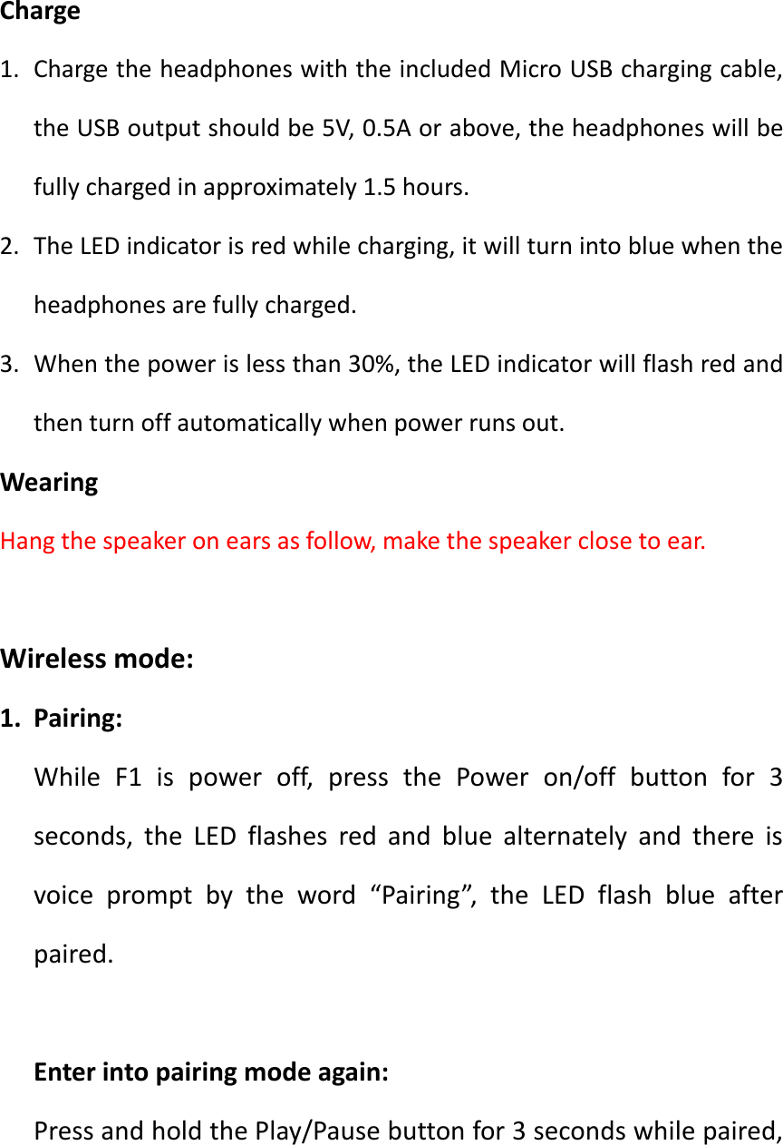   Charge 1. Charge the headphones with the included Micro USB charging cable, the USB output should be 5V, 0.5A or above, the headphones will be fully charged in approximately 1.5 hours. 2. The LED indicator is red while charging, it will turn into blue when the headphones are fully charged. 3. When the power is less than 30%, the LED indicator will flash red and then turn off automatically when power runs out. Wearing Hang the speaker on ears as follow, make the speaker close to ear.      Wireless mode: 1. Pairing: While  F1  is  power  off,  press  the  Power  on/off  button  for  3 seconds,  the  LED  flashes  red  and  blue  alternately  and  there  is voice  prompt  by  the  word  &ldquo;Pairing&rdquo;,  the  LED  flash  blue  after paired.  Enter into pairing mode again: Press and hold the Play/Pause button for 3 seconds while paired, 