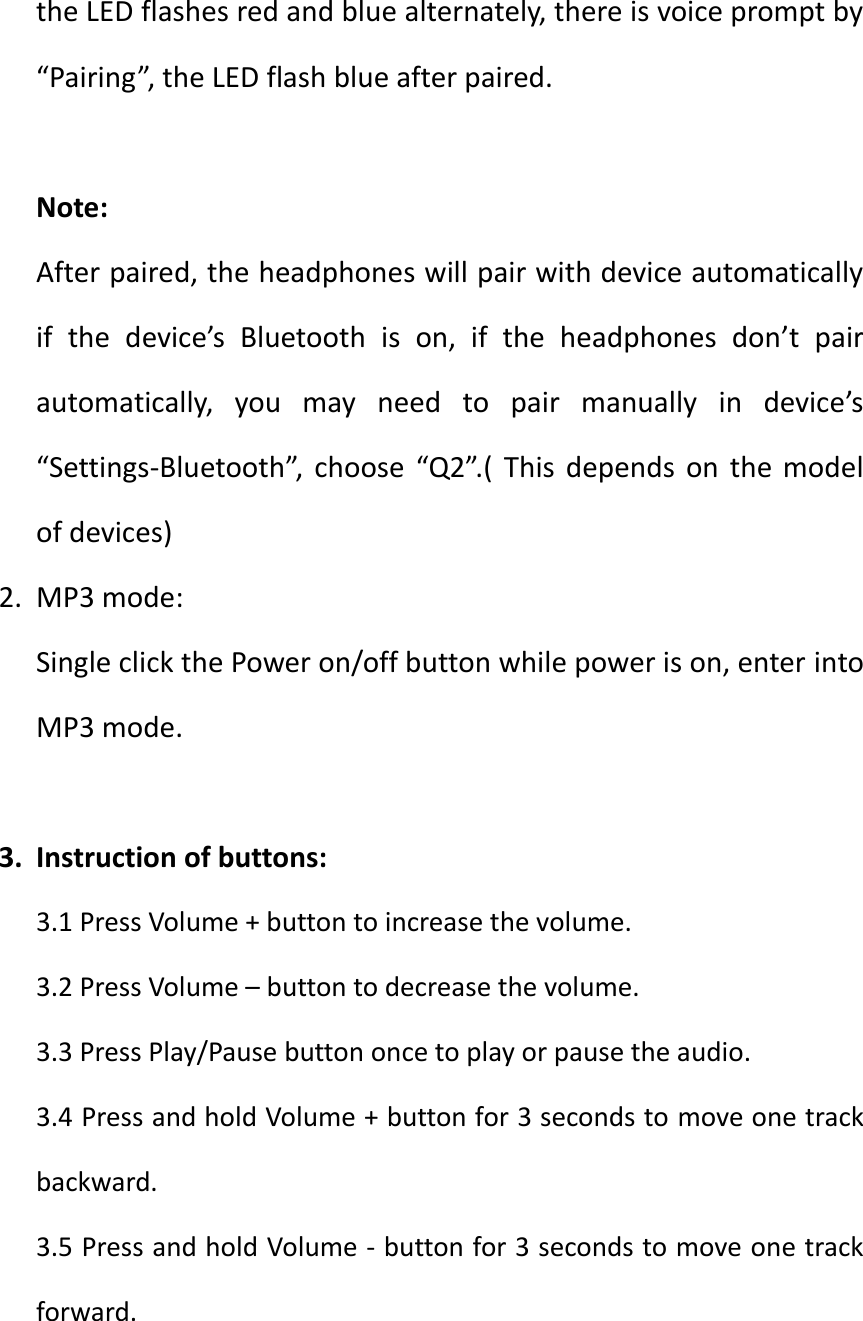 the LED flashes red and blue alternately, there is voice prompt by &ldquo;Pairing&rdquo;, the LED flash blue after paired.  Note: After paired, the headphones will pair with device automatically if  the  device&rsquo;s  Bluetooth  is  on,  if  the  headphones  don&rsquo;t  pair automatically,  you  may  need  to  pair  manually  in  device&rsquo;s &ldquo;Settings-Bluetooth&rdquo;,  choose  &ldquo;Q2&rdquo;.(  This  depends  on  the  model of devices) 2. MP3 mode: Single click the Power on/off button while power is on, enter into MP3 mode.  3. Instruction of buttons: 3.1 Press Volume + button to increase the volume. 3.2 Press Volume &ndash; button to decrease the volume. 3.3 Press Play/Pause button once to play or pause the audio. 3.4 Press and hold Volume + button for 3 seconds to move one track backward. 3.5 Press and hold Volume - button for 3 seconds to move one track forward.  