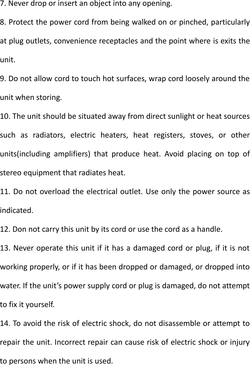 7. Never drop or insert an object into any opening. 8. Protect the power cord from being walked on or pinched, particularly at plug outlets, convenience receptacles and the point where is exits the unit. 9. Do not allow cord to touch hot surfaces, wrap cord loosely around the unit when storing. 10. The unit should be situated away from direct sunlight or heat sources such  as  radiators,  electric  heaters,  heat  registers,  stoves,  or  other units(including  amplifiers)  that  produce  heat.  Avoid  placing  on  top  of stereo equipment that radiates heat. 11. Do not overload the electrical outlet. Use only the power source as indicated. 12. Don not carry this unit by its cord or use the cord as a handle. 13. Never operate this unit if it has a damaged cord or plug, if it is not working properly, or if it has been dropped or damaged, or dropped into water. If the unit&rsquo;s power supply cord or plug is damaged, do not attempt to fix it yourself. 14. To avoid the risk of electric shock, do not disassemble or attempt to repair the unit. Incorrect repair can cause risk of electric shock or injury to persons when the unit is used.   