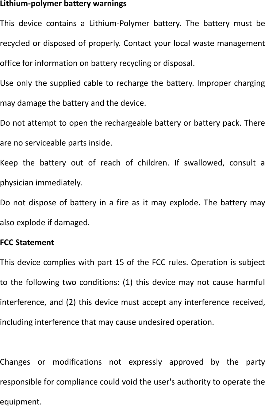 Lithium-polymer battery warnings This  device  contains  a  Lithium-Polymer  battery.  The  battery  must  be recycled or disposed of properly. Contact your local waste management office for information on battery recycling or disposal. Use only the supplied cable to recharge the battery. Improper charging may damage the battery and the device. Do not attempt to open the rechargeable battery or battery pack. There are no serviceable parts inside. Keep  the  battery  out  of  reach  of  children.  If  swallowed,  consult  a physician immediately. Do  not  dispose  of  battery in  a fire as  it  may explode. The  battery  may also explode if damaged. FCC Statement This device complies with part 15 of the FCC rules. Operation is subject to the  following  two conditions: (1)  this  device may  not  cause harmful interference, and (2) this device must accept any interference received, including interference that may cause undesired operation.    Changes  or  modifications  not  expressly  approved  by  the  party responsible for compliance could void the user's authority to operate the equipment.  