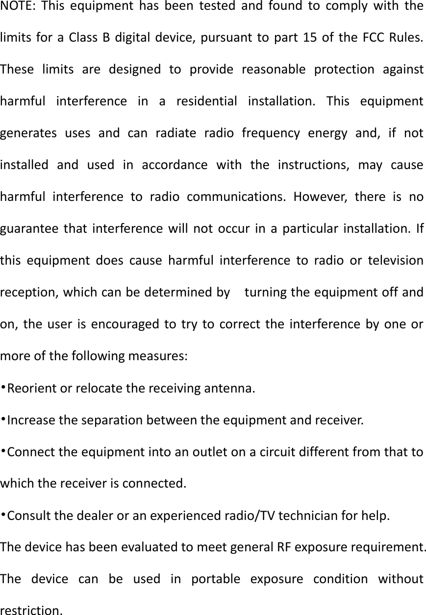 NOTE:  This  equipment  has  been  tested  and  found  to  comply  with  the limits for a Class B digital device, pursuant to part 15 of the FCC Rules. These  limits  are  designed  to  provide  reasonable  protection  against harmful  interference  in  a  residential  installation.  This  equipment generates  uses  and  can  radiate  radio  frequency  energy  and,  if  not installed  and  used  in  accordance  with  the  instructions,  may  cause harmful  interference  to  radio  communications.  However,  there  is  no guarantee  that interference will  not occur  in a  particular  installation. If this  equipment  does  cause  harmful  interference  to  radio  or  television reception, which can be determined by    turning the equipment off and on, the user is  encouraged  to try  to correct  the  interference  by one or more of the following measures: &bull;Reorient or relocate the receiving antenna. &bull;Increase the separation between the equipment and receiver. &bull;Connect the equipment into an outlet on a circuit different from that to which the receiver is connected. &bull;Consult the dealer or an experienced radio/TV technician for help. The device has been evaluated to meet general RF exposure requirement. The  device  can  be  used  in  portable  exposure  condition  without restriction. 