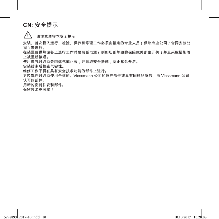 请注意遵守本安全提示¨安装、首次投入运行、检验、保养和修理工作必须由指定的专业人员（供热专业公司／合同安装公司）来进行。 在装置或供热设备上进行工作时要切断电源（例如切断单独的保险或关断主开关）并且采取措施防止被重新接通。 使用燃气时必须关闭燃气截止阀，并采取安全措施，防止意外开启。 安装结束后检查气密性。 维修工作不得在具有安全技术功能的部件上进行。 更换部件时必须使用合适的、Viessmann 公司的原产部件或具有同样品质的、由 Viessmann 公司认可的部件。 用新的密封件安装部件。 保留技术更改权！CN: 安全提示5798893_2017-10.indd   10 10.10.2017   10:28:08