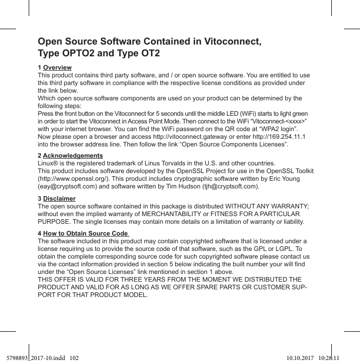 Open Source Software Contained in Vitoconnect,1 OverviewThis product contains third party software, and / or open source software. You are entitled to use this third party software in compliance with the respective license conditions as provided under the link below.Which open source software components are used on your product can be determined by the following steps:Press the front button on the Vitoconnect for 5 seconds until the middle LED (WiFi) starts to light greenNow please open a browser and access http://vitoconnect.gateway or enter http://169.254.11.1 AcknowledgementsLinux® is the registered trademark of Linus Torvalds in the U.S. and other countries.(http://www.openssl.org/). This product includes cryptographic software written by Eric Young (eay@cryptsoft.com) and software written by Tim Hudson (tjh@cryptsoft.com).3 Disclaimer4 How to Obtain Source Code The software included in this product may contain copyrighted software that is licensed under a license requiring us to provide the source code of that software, such as the GPL or LGPL. To obtain the complete corresponding source code for such copyrighted software please contact us -5798893_2017-10.indd   102 10.10.2017   10:28:11