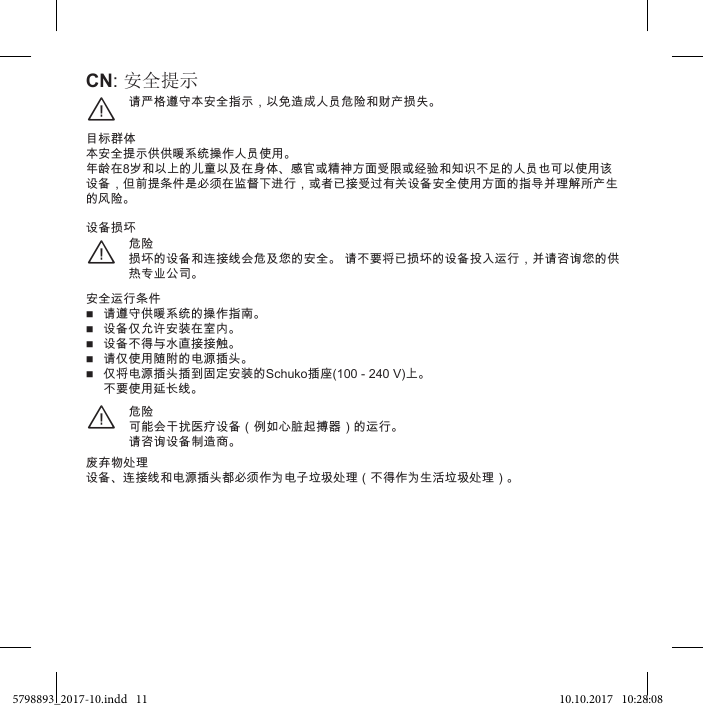 CN: 安全提示请严格遵守本安全指示，以免造成人员危险和财产损失。¨目标群体本安全提示供供暖系统操作人员使用。年龄在8岁和以上的儿童以及在身体、感官或精神方面受限或经验和知识不足的人员也可以使用该设备，但前提条件是必须在监督下进行，或者已接受过有关设备安全使用方面的指导并理解所产生的风险。危险损坏的设备和连接线会危及您的安全。 请不要将已损坏的设备投入运行，并请咨询您的供热专业公司。¨设备损坏安全运行条件 请遵守供暖系统的操作指南。 设备仅允许安装在室内。 设备不得与水直接接触。 请仅使用随附的电源插头。 仅将电源插头插到固定安装的Schuko插座(100 - 240 V)上。 不要使用延长线。危险可能会干扰医疗设备（例如心脏起搏器）的运行。请咨询设备制造商。¨废弃物处理设备、连接线和电源插头都必须作为电子垃圾处理（不得作为生活垃圾处理）。5798893_2017-10.indd   11 10.10.2017   10:28:08