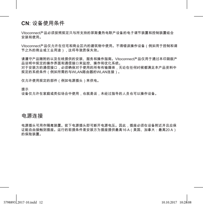 Vitoconnect产品必须按照规定只与所支持的菲斯曼热电联产设备的电子调节装置和控制装置组合安装和使用。Vitoconnect产品仅允许在住宅和商业区内的建筑物中使用。不得错误操作设备（例如用于控制和调节之外的商业或工业用途），这将导致质保失效。请遵守产品随附的以及在线提供的安装、服务和操作指南。Vitoconnect产品仅用于通过本印刷版产品说明中规定的操作界面和通信接口来监控、操作和优化系统。对于安装方的通信接口，必须确保对于使用的所有传输媒体，无论在任何时候都满足本产品资料中规定的系统条件（例如所需的与WLAN路由器的WLAN连接）。仅允许使用规定的部件（例如电源插头）来供电。提示设备仅允许在家庭或类似场合中使用，也就是说，未经过指导的人员也可以操作设备。CN: 设备使用条件电源插头可用作隔离装置。拔下电源插头即可断开电源电压。因此，插座必须在设备附近并且应保证能自由接触到插座。运行的前提条件是安装方为插座提供最高16 A（美国、加拿大：最高20 A）的保险装置。 电源连接5798893_2017-10.indd   12 10.10.2017   10:28:08