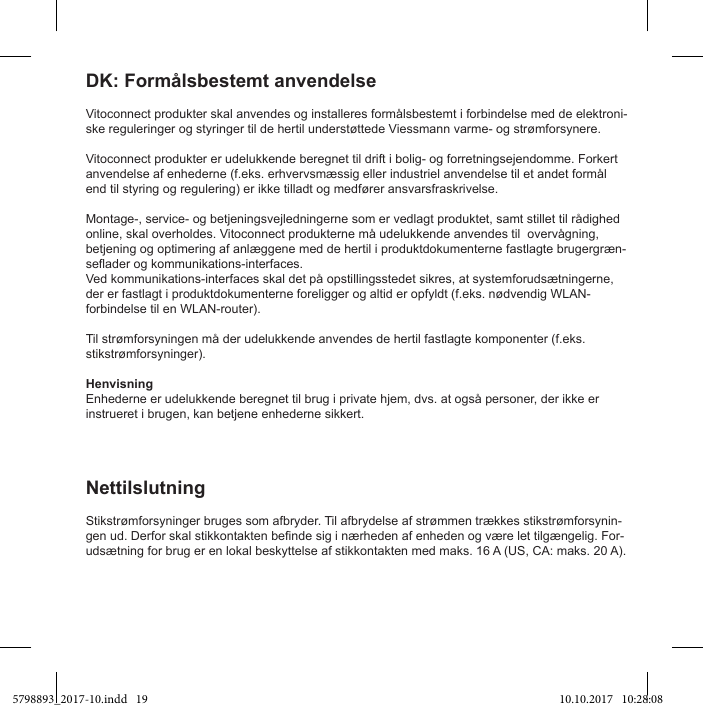 Vitoconnect produkter skal anvendes og installeres formålsbestemt i forbindelse med de elektroni-ske reguleringer og styringer til de hertil understøttede Viessmann varme- og strømforsynere.Vitoconnect produkter er udelukkende beregnet til drift i bolig- og forretningsejendomme. Forkert anvendelse af enhederne (f.eks. erhvervsmæssig eller industriel anvendelse til et andet formål end til styring og regulering) er ikke tilladt og medfører ansvarsfraskrivelse.Montage-, service- og betjeningsvejledningerne som er vedlagt produktet, samt stillet til rådighed online, skal overholdes. Vitoconnect produkterne må udelukkende anvendes til  overvågning, betjening og optimering af anlæggene med de hertil i produktdokumenterne fastlagte brugergræn-Ved kommunikations-interfaces skal det på opstillingsstedet sikres, at systemforudsætningerne, der er fastlagt i produktdokumenterne foreligger og altid er opfyldt (f.eks. nødvendig WLAN-forbindelse til en WLAN-router).Til strømforsyningen må der udelukkende anvendes de hertil fastlagte komponenter (f.eks. stikstrømforsyninger).HenvisningEnhederne er udelukkende beregnet til brug i private hjem, dvs. at også personer, der ikke er instrueret i brugen, kan betjene enhederne sikkert.DK: Formålsbestemt anvendelseStikstrømforsyninger bruges som afbryder. Til afbrydelse af strømmen trækkes stikstrømforsynin--udsætning for brug er en lokal beskyttelse af stikkontakten med maks. 16 A (US, CA: maks. 20 A).Nettilslutning5798893_2017-10.indd   19 10.10.2017   10:28:08