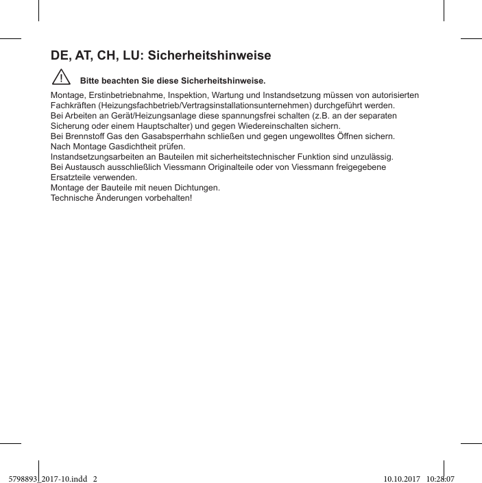 Bitte beachten Sie diese Sicherheitshinweise.¨Montage, Erstinbetriebnahme, Inspektion, Wartung und Instandsetzung müssen von autorisierten Fachkräften (Heizungsfachbetrieb/Vertragsinstallationsunternehmen) durchgeführt werden.Bei Arbeiten an Gerät/Heizungsanlage diese spannungsfrei schalten (z.B. an der separaten Sicherung oder einem Hauptschalter) und gegen Wiedereinschalten sichern.Nach Montage Gasdichtheit prüfen.Instandsetzungsarbeiten an Bauteilen mit sicherheitstechnischer Funktion sind unzulässig.Ersatzteile verwenden.Montage der Bauteile mit neuen Dichtungen.Technische Änderungen vorbehalten!DE, AT, CH, LU: Sicherheitshinweise5798893_2017-10.indd   2 10.10.2017   10:28:07