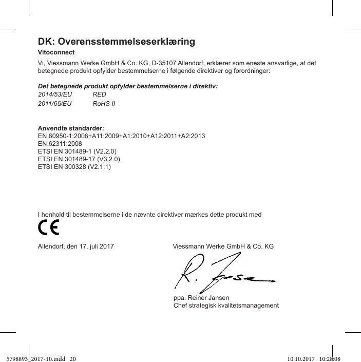 DK: OverensstemmelseserklæringVitoconnectVi, Viessmann Werke GmbH &amp; Co. KG, D-35107 Allendorf, erklærer som eneste ansvarlige, at det betegnede produkt opfylder bestemmelserne i følgende direktiver og forordninger:Det betegnede produkt opfylder bestemmelserne i direktiv:2014/53/EU  RED2011/65/EU  RoHS IIAnvendte standarder:EN 60950-1:2006+A11:2009+A1:2010+A12:2011+A2:2013EN 62311:2008ETSI EN 301489-1 (V2.2.0)ETSI EN 301489-17 (V3.2.0)ETSI EN 300328 (V2.1.1)I henhold til bestemmelserne i de nævnte direktiver mærkes dette produkt med                          Allendorf, den 17. juli 2017                                 Viessmann Werke GmbH &amp; Co. KG                                                                            ppa. Reiner Jansen                                                                            Chef strategisk kvalitetsmanagement5798893_2017-10.indd   20 10.10.2017   10:28:08