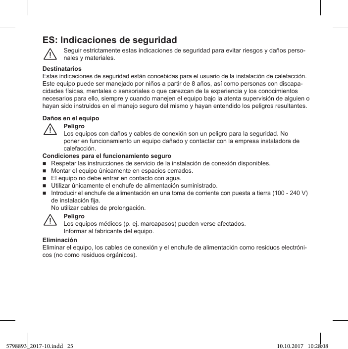 ES: Indicaciones de seguridadSeguir estrictamente estas indicaciones de seguridad para evitar riesgos y daños perso-nales y materiales.¨DestinatariosEstas indicaciones de seguridad están concebidas para el usuario de la instalación de calefacción.-necesarios para ello, siempre y cuando manejen el equipo bajo la atenta supervisión de alguien o hayan sido instruidos en el manejo seguro del mismo y hayan entendido los peligros resultantes.PeligroLos equipos con daños y cables de conexión son un peligro para la seguridad. No poner en funcionamiento un equipo dañado y contactar con la empresa instaladora de calefacción.¨Daños en el equipoCondiciones para el funcionamiento seguroRespetar las instrucciones de servicio de la instalación de conexión disponibles.   El equipo no debe entrar en contacto con agua.   Introducir el enchufe de alimentación en una toma de corriente con puesta a tierra (100 - 240 V) de instalación fija.No utilizar cables de prolongación.PeligroInformar al fabricante del equipo.¨EliminaciónEliminar el equipo, los cables de conexión y el enchufe de alimentación como residuos electróni-cos (no como residuos orgánicos).5798893_2017-10.indd   25 10.10.2017   10:28:08