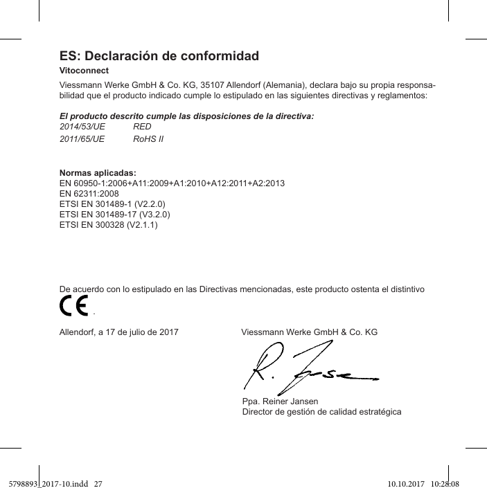 ES: Declaración de conformidadVitoconnectViessmann Werke GmbH &amp; Co. KG, 35107 Allendorf (Alemania), declara bajo su propia responsa-bilidad que el producto indicado cumple lo estipulado en las siguientes directivas y reglamentos:El producto descrito cumple las disposiciones de la directiva:2014/53/UE RED2011/65/UE RoHS IINormas aplicadas:EN 60950-1:2006+A11:2009+A1:2010+A12:2011+A2:2013EN 62311:2008ETSI EN 301489-1 (V2.2.0)ETSI EN 301489-17 (V3.2.0)ETSI EN 300328 (V2.1.1)De acuerdo con lo estipulado en las Directivas mencionadas, este producto ostenta el distintivo                           .Allendorf, a 17 de julio de 2017                          Viessmann Werke GmbH &amp; Co. KG                                                                            Ppa. Reiner Jansen5798893_2017-10.indd   27 10.10.2017   10:28:08