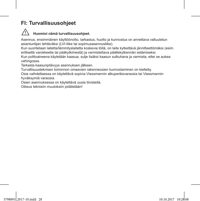 Huomioi nämä turvallisuusohjeet.¨Asennus, ensimmäinen käyttöönotto, tarkastus, huolto ja kunnostus on annettava valtuutetun asiantuntijan tehtäväksi (LVI-liike tai sopimusasennusliike). Kun suoritetaan laitetta/lämmityslaitetta koskevia töitä, on laite kytkettävä jännitteettömäksi (esim. erillisellä varokkeella tai pääkytkimestä) ja varmistettava päällekytkennän estämiseksi. Kun polttoaineena käytetään kaasua, sulje lisäksi kaasun sulkuhana ja varmista, ettei se aukea vahingossa. Tarkasta kaasunpitävyys asennuksen jälkeen.Turvallisuusteknisen toiminnon omaavien rakenneosien kunnostaminen on kielletty.hyväksymiä varaosia.  FI: Turvallisuusohjeet5798893_2017-10.indd   28 10.10.2017   10:28:08