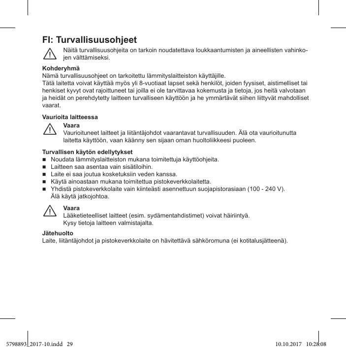 FI: TurvallisuusohjeetNäitä turvallisuusohjeita on tarkoin noudatettava loukkaantumisten ja aineellisten vahinko-jen välttämiseksi.¨Nämä turvallisuusohjeet on tarkoitettu lämmityslaitteiston käyttäjille.Tätä laitetta voivat käyttää myös yli 8-vuotiaat lapset sekä henkilöt, joiden fyysiset, aistimelliset tai henkiset kyvyt ovat rajoittuneet tai joilla ei ole tarvittavaa kokemusta ja tietoja, jos heitä valvotaan ja heidät on perehdytetty laitteen turvalliseen käyttöön ja he ymmärtävät siihen liittyvät mahdolliset vaarat.VaaraVaurioituneet laitteet ja liitäntäjohdot vaarantavat turvallisuuden. Älä ota vaurioitunutta laitetta käyttöön, vaan käänny sen sijaan oman huoltoliikkeesi puoleen.¨Vaurioita laitteessaNoudata lämmityslaitteiston mukana toimitettuja käyttöohjeita.  Laitteen saa asentaa vain sisätiloihin.  Laite ei saa joutua kosketuksiin veden kanssa.  Käytä ainoastaan mukana toimitettua pistokeverkkolaitetta.  Yhdistä pistokeverkkolaite vain kiinteästi asennettuun suojapistorasiaan (100 - 240 V).Älä käytä jatkojohtoa.VaaraLääketieteelliset laitteet (esim. sydämentahdistimet) voivat häiriintyä.Kysy tietoja laitteen valmistajalta.¨JätehuoltoLaite, liitäntäjohdot ja pistokeverkkolaite on hävitettävä sähköromuna (ei kotitalusjätteenä).5798893_2017-10.indd   29 10.10.2017   10:28:08