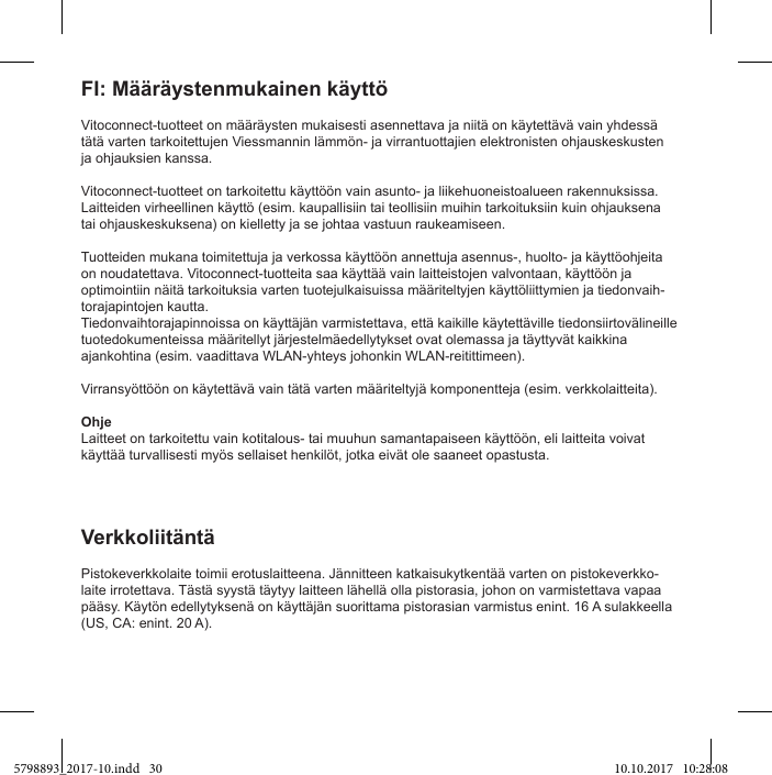 Vitoconnect-tuotteet on määräysten mukaisesti asennettava ja niitä on käytettävä vain yhdessä tätä varten tarkoitettujen Viessmannin lämmön- ja virrantuottajien elektronisten ohjauskeskusten ja ohjauksien kanssa.Vitoconnect-tuotteet on tarkoitettu käyttöön vain asunto- ja liikehuoneistoalueen rakennuksissa. Laitteiden virheellinen käyttö (esim. kaupallisiin tai teollisiin muihin tarkoituksiin kuin ohjauksena tai ohjauskeskuksena) on kielletty ja se johtaa vastuun raukeamiseen.Tuotteiden mukana toimitettuja ja verkossa käyttöön annettuja asennus-, huolto- ja käyttöohjeita on noudatettava. Vitoconnect-tuotteita saa käyttää vain laitteistojen valvontaan, käyttöön ja optimointiin näitä tarkoituksia varten tuotejulkaisuissa määriteltyjen käyttöliittymien ja tiedonvaih-torajapintojen kautta.Tiedonvaihtorajapinnoissa on käyttäjän varmistettava, että kaikille käytettäville tiedonsiirtovälineille tuotedokumenteissa määritellyt järjestelmäedellytykset ovat olemassa ja täyttyvät kaikkina ajankohtina (esim. vaadittava WLAN-yhteys johonkin WLAN-reitittimeen).Virransyöttöön on käytettävä vain tätä varten määriteltyjä komponentteja (esim. verkkolaitteita).OhjeLaitteet on tarkoitettu vain kotitalous- tai muuhun samantapaiseen käyttöön, eli laitteita voivat käyttää turvallisesti myös sellaiset henkilöt, jotka eivät ole saaneet opastusta.Pistokeverkkolaite toimii erotuslaitteena. Jännitteen katkaisukytkentää varten on pistokeverkko-laite irrotettava. Tästä syystä täytyy laitteen lähellä olla pistorasia, johon on varmistettava vapaa pääsy. Käytön edellytyksenä on käyttäjän suorittama pistorasian varmistus enint. 16 A sulakkeella (US, CA: enint. 20 A).Verkkoliitäntä5798893_2017-10.indd   30 10.10.2017   10:28:08