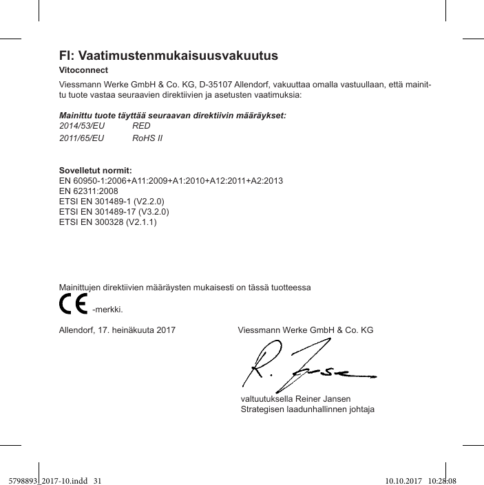 FI: VaatimustenmukaisuusvakuutusVitoconnectViessmann Werke GmbH &amp; Co. KG, D-35107 Allendorf, vakuuttaa omalla vastuullaan, että mainit-tu tuote vastaa seuraavien direktiivien ja asetusten vaatimuksia:Mainittu tuote täyttää seuraavan direktiivin määräykset:2014/53/EU RED2011/65/EU RoHS IISovelletut normit:EN 60950-1:2006+A11:2009+A1:2010+A12:2011+A2:2013EN 62311:2008ETSI EN 301489-1 (V2.2.0)ETSI EN 301489-17 (V3.2.0)ETSI EN 300328 (V2.1.1)Mainittujen direktiivien määräysten mukaisesti on tässä tuotteessa                           -merkki.Allendorf, 17. heinäkuuta 2017                          Viessmann Werke GmbH &amp; Co. KG                                                                            valtuutuksella Reiner Jansen                                                                            Strategisen laadunhallinnen johtaja5798893_2017-10.indd   31 10.10.2017   10:28:08