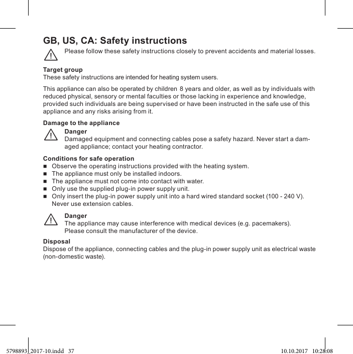 GB, US, CA: Please follow these safety instructions closely to prevent accidents and material losses.¨Target groupThese safety instructions are intended for heating system users.This appliance can also be operated by children 8 years and older, as well as by individuals with reduced physical, sensory or mental faculties or those lacking in experience and knowledge, provided such individuals are being supervised or have been instructed in the safe use of this appliance and any risks arising from it.DangerDamaged equipment and connecting cables pose a safety hazard. Never start a dam-aged appliance; contact your heating contractor.¨Damage to the applianceConditions for safe operation    The appliance must only be installed indoors.   The appliance must not come into contact with water.  100 - 240 V). Never use extension cables.DangerThe appliance may cause interference with medical devices (e.g. pacemakers).Please consult the manufacturer of the device.¨DisposalDispose of the appliance, connecting cables and the plug-in power supply unit as electrical waste (non-domestic waste).5798893_2017-10.indd   37 10.10.2017   10:28:08