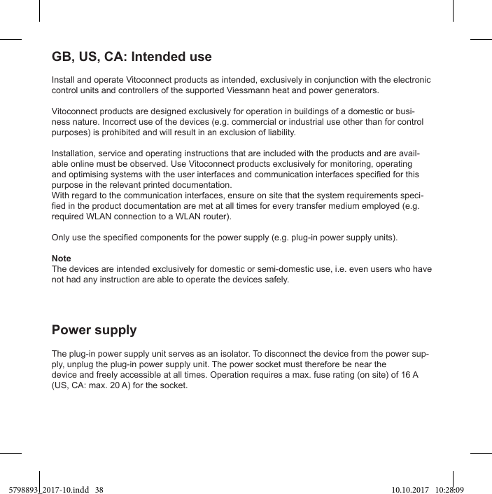 Install and operate Vitoconnect products as intended, exclusively in conjunction with the electronic control units and controllers of the supported Viessmann heat and power generators.Vitoconnect products are designed exclusively for operation in buildings of a domestic or busi-ness nature. Incorrect use of the devices (e.g. commercial or industrial use other than for control purposes) is prohibited and will result in an exclusion of liability.Installation, service and operating instructions that are included with the products and are avail-able online must be observed. Use Vitoconnect products exclusively for monitoring, operating purpose in the relevant printed documentation.With regard to the communication interfaces, ensure on site that the system requirements speci-required WLAN connection to a WLAN router).NoteThe devices are intended exclusively for domestic or semi-domestic use, i.e. even users who have not had any instruction are able to operate the devices safely.GB, US, CA: Intended useThe plug-in power supply unit serves as an isolator. To disconnect the device from the power sup-ply, unplug the plug-in power supply unit. The power socket must therefore be near the   (US, CA: max. 20 A) for the socket.5798893_2017-10.indd   38 10.10.2017   10:28:09