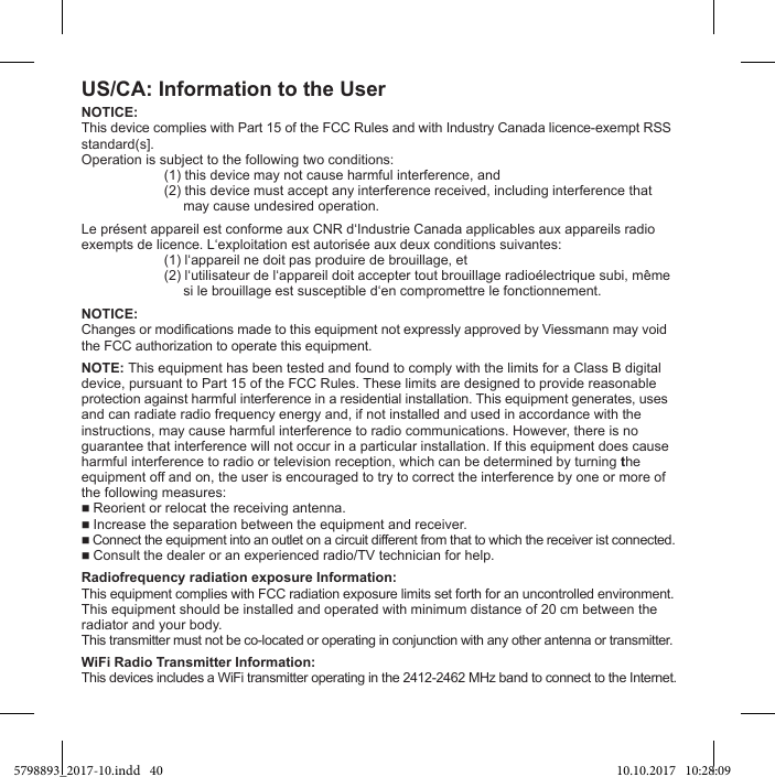 US/CA: Information to the UserNOTICE:This device complies with Part 15 of the FCC Rules and with Industry Canada licence-exempt RSSstandard(s].  (1) this device may not cause harmful interference, and  (2) this device must accept any interference received, including interference that         may cause undesired operation.   NOTICE:Changes or modifications made to this equipment not expressly approved by Viessmann may void the FCC authorization to operate this equipment.NOTE: This equipment has been tested and found to comply with the limits for a Class B digitaldevice, pursuant to Part 15 of the FCC Rules. These limits are designed to provide reasonableprotection against harmful interference in a residential installation. This equipment generates, usesand can radiate radio frequency energy and, if not installed and used in accordance with theinstructions, may cause harmful interference to radio communications. However, there is noguarantee that interference will not occur in a particular installation. If this equipment does causeharmful interference to radio or television reception, which can be determined by turning theequipment off and on, the user is encouraged to try to correct the interference by one or more of the following measures: Reorient or relocat the receiving antenna. Increase the separation between the equipment and receiver. Connect the equipment into an outlet on a circuit different from that to which the receiver ist connected. Consult the dealer or an experienced radio/TV technician for help.This equipment complies with FCC radiation exposure limits set forth for an uncontrolled environment.This equipment should be installed and operated with minimum distance of 20 cm between theradiator and your body.This transmitter must not be co-located or operating in conjunction with any other antenna or transmitter.WiFi Radio Transmitter Information:This devices includes a WiFi transmitter operating in the 2412-2462 MHz band to connect to the Internet.5798893_2017-10.indd   40 10.10.2017   10:28:09