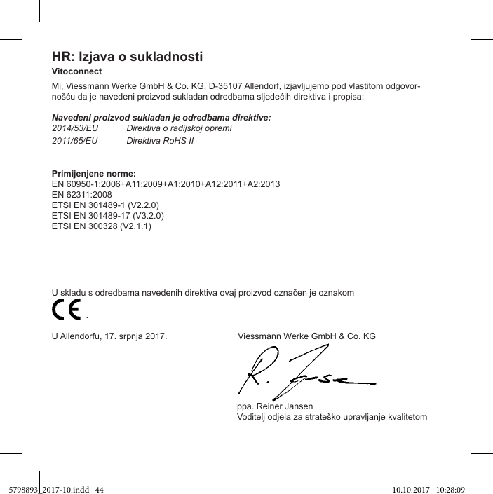 HR: Izjava o sukladnostiVitoconnectMi, Viessmann Werke GmbH &amp; Co. KG, D-35107 Allendorf, izjavljujemo pod vlastitom odgovor-Navedeni proizvod sukladan je odredbama direktive:2014/53/EU Direktiva o radijskoj opremi2011/65/EU Direktiva RoHS IIPrimijenjene norme:EN 60950-1:2006+A11:2009+A1:2010+A12:2011+A2:2013EN 62311:2008ETSI EN 301489-1 (V2.2.0)ETSI EN 301489-17 (V3.2.0)ETSI EN 300328 (V2.1.1)                           .U Allendorfu, 17. srpnja 2017.                             Viessmann Werke GmbH &amp; Co. KG                                                                            ppa. Reiner Jansen5798893_2017-10.indd   44 10.10.2017   10:28:09