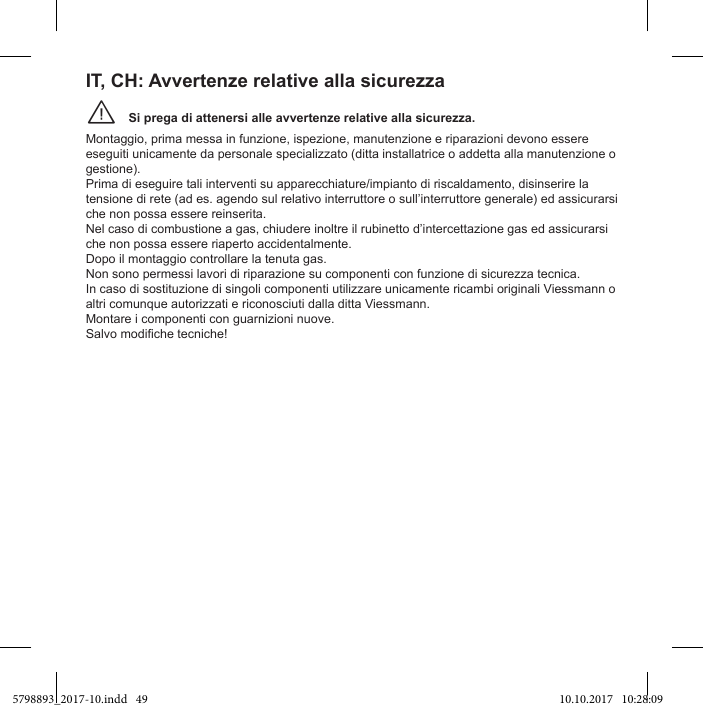 Si prega di attenersi alle avvertenze relative alla sicurezza.¨Montaggio, prima messa in funzione, ispezione, manutenzione e riparazioni devono essere eseguiti unicamente da personale specializzato (ditta installatrice o addetta alla manutenzione o gestione). Prima di eseguire tali interventi su apparecchiature/impianto di riscaldamento, disinserire la tensione di rete (ad es. agendo sul relativo interruttore o sull’interruttore generale) ed assicurarsi che non possa essere reinserita. Nel caso di combustione a gas, chiudere inoltre il rubinetto d’intercettazione gas ed assicurarsi che non possa essere riaperto accidentalmente. Dopo il montaggio controllare la tenuta gas. Non sono permessi lavori di riparazione su componenti con funzione di sicurezza tecnica. In caso di sostituzione di singoli componenti utilizzare unicamente ricambi originali Viessmann o altri comunque autorizzati e riconosciuti dalla ditta Viessmann. Montare i componenti con guarnizioni nuove. IT, CH: Avvertenze relative alla sicurezza5798893_2017-10.indd   49 10.10.2017   10:28:09