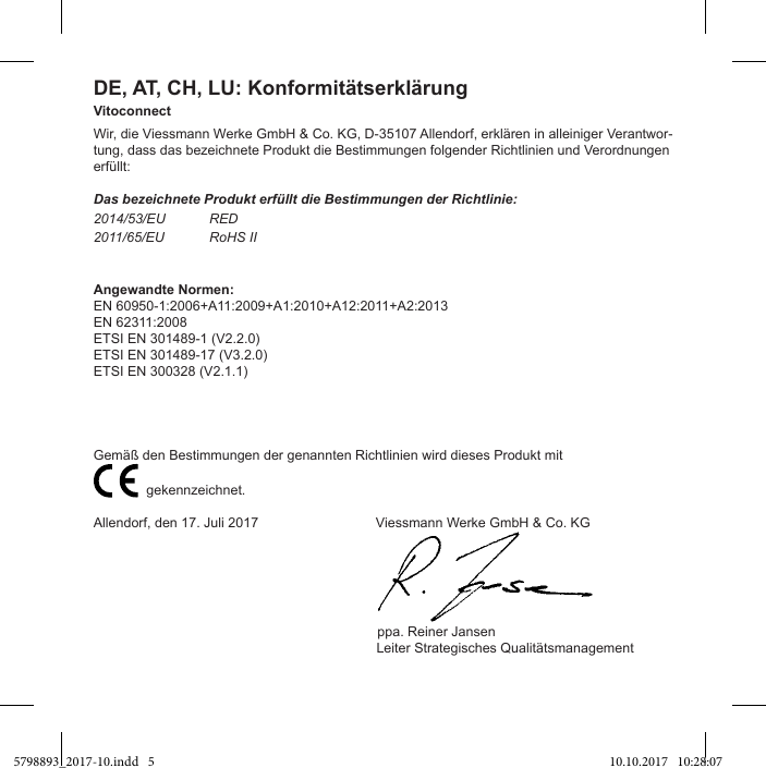 DE, AT, CH, LU: KonformitätserklärungVitoconnectWir, die Viessmann Werke GmbH &amp; Co. KG, D-35107 Allendorf, erklären in alleiniger Verantwor-tung, dass das bezeichnete Produkt die Bestimmungen folgender Richtlinien und Verordnungen erfüllt:Das bezeichnete Produkt erfüllt die Bestimmungen der Richtlinie:2014/53/EU RED2011/65/EU RoHS IIAngewandte Normen:EN 60950-1:2006+A11:2009+A1:2010+A12:2011+A2:2013EN 62311:2008ETSI EN 301489-1 (V2.2.0)ETSI EN 301489-17 (V3.2.0)ETSI EN 300328 (V2.1.1)                           gekennzeichnet.Allendorf, den 17. Juli 2017                               Viessmann Werke GmbH &amp; Co. KG                                                                           ppa. Reiner Jansen                Leiter Strategisches Qualitätsmanagement 5798893_2017-10.indd   5 10.10.2017   10:28:07