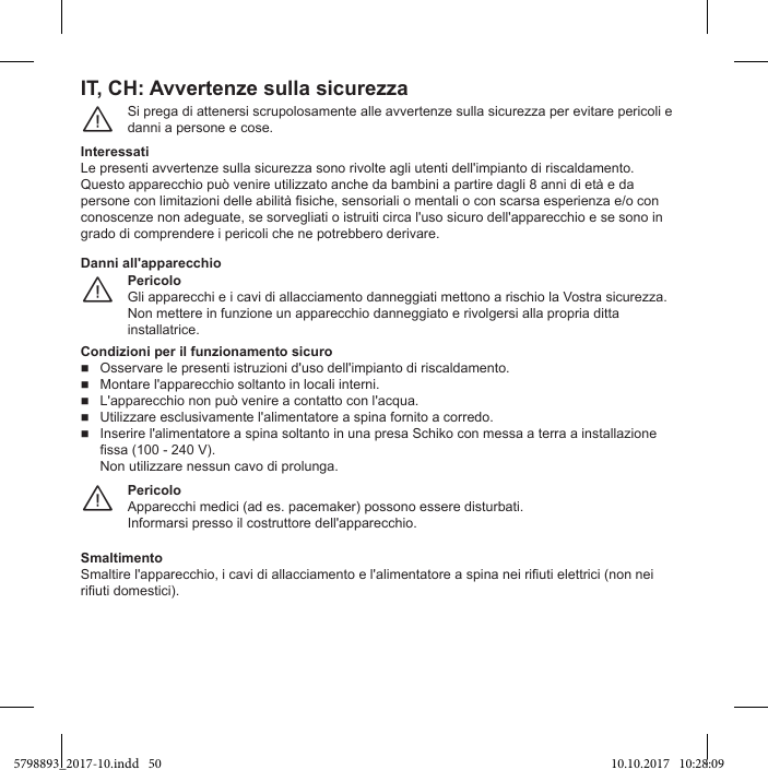 IT, CH: Avvertenze sulla sicurezzaSi prega di attenersi scrupolosamente alle avvertenze sulla sicurezza per evitare pericoli e danni a persone e cose.¨Interessatigrado di comprendere i pericoli che ne potrebbero derivare.PericoloGli apparecchi e i cavi di allacciamento danneggiati mettono a rischio la Vostra sicurezza. Non mettere in funzione un apparecchio danneggiato e rivolgersi alla propria ditta installatrice.¨Danni all&apos;apparecchioCondizioni per il funzionamento sicurofissa (100 - 240 V).Non utilizzare nessun cavo di prolunga.PericoloApparecchi medici (ad es. pacemaker) possono essere disturbati.¨Smaltimento5798893_2017-10.indd   50 10.10.2017   10:28:09