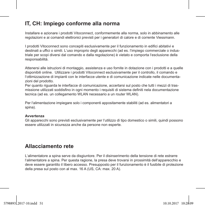 Installare e azionare i prodotti Vitoconnect, conformemente alla norma, solo in abbinamento alle regolazioni e ai comandi elettronici previsti per i generatori di calore e di corrente Viessmann.-Attenersi alle istruzioni di montaggio, assistenza e uso fornite in dotazione con i prodotti e a quelle disponibili online.  Utilizzare i prodotti Vitoconnect esclusivamente per il controllo, il comando e -zioni del prodotto.Per quanto riguarda le interfacce di comunicazione, accertarsi sul posto che tutti i mezzi di tras-tecnica (ad es. un collegamento WLAN necessario a un router WLAN).spina).Avvertenzaessere utilizzati in sicurezza anche da persone non esperte.IT, CH: Impiego conforme alla normadeve essere garantito il libero accesso. Presupposto per il funzionamento è il fusibile di protezione della presa sul posto con al max. 16 A (US, CA: max. 20 A).Allacciamento rete5798893_2017-10.indd   51 10.10.2017   10:28:09