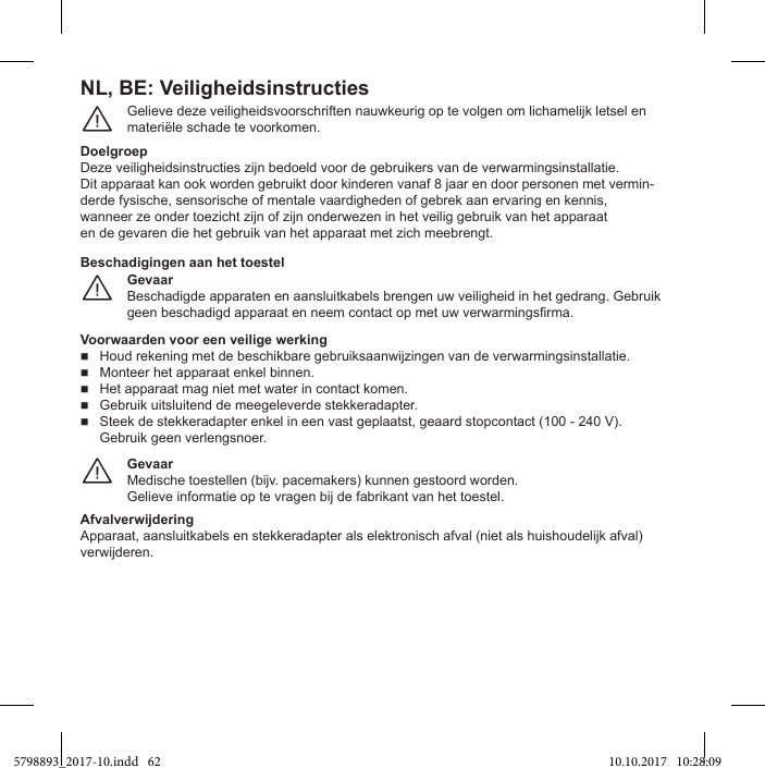 NL, BE: VeiligheidsinstructiesGelieve deze veiligheidsvoorschriften nauwkeurig op te volgen om lichamelijk letsel en materiële schade te voorkomen.¨DoelgroepDeze veiligheidsinstructies zijn bedoeld voor de gebruikers van de verwarmingsinstallatie.Dit apparaat kan ook worden gebruikt door kinderen vanaf 8 jaar en door personen met vermin-derde fysische, sensorische of mentale vaardigheden of gebrek aan ervaring en kennis,wanneer ze onder toezicht zijn of zijn onderwezen in het veilig gebruik van het apparaaten de gevaren die het gebruik van het apparaat met zich meebrengt.GevaarBeschadigde apparaten en aansluitkabels brengen uw veiligheid in het gedrang. Gebruik ¨Beschadigingen aan het toestelVoorwaarden voor een veilige werking Houd rekening met de beschikbare gebruiksaanwijzingen van de verwarmingsinstallatie. Monteer het apparaat enkel binnen. Het apparaat mag niet met water in contact komen. Gebruik uitsluitend de meegeleverde stekkeradapter. Steek de stekkeradapter enkel in een vast geplaatst, geaard stopcontact (100 - 240 V). Gebruik geen verlengsnoer.GevaarMedische toestellen (bijv. pacemakers) kunnen gestoord worden.Gelieve informatie op te vragen bij de fabrikant van het toestel.¨AfvalverwijderingApparaat, aansluitkabels en stekkeradapter als elektronisch afval (niet als huishoudelijk afval) verwijderen.5798893_2017-10.indd   62 10.10.2017   10:28:09