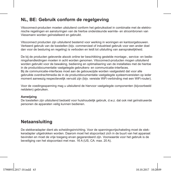 Vitoconnect-producten moeten uitsluitend conform het gebruiksdoel in combinatie met de elektro-nische regelingen en aansturingen van de hiertoe ondersteunde warmte- en stroombronen van Viessmann worden geïnstalleerd en gebruikt.Vitoconnect producten zijn uitsluitend bestemd voor werking in woningen en kantoorgebouwen. Verkeerd gebruik van de toestellen (bijv. commercieel of industrieel gebruik voor een ander doel dan voor de besturing en regeling) is verboden en leidt tot uitsluiting van aansprakelijkheid.De bij de producten geleverde alsook online ter beschikking gestelde montage-, service- en bedie-ningshandleidingen moeten in acht worden genomen. Vitoconnect-producten mogen uitsluitend worden gebruikt voor de bewaking, bediening en optimalisering van de installaties met de hiertoe in de productdocumentatie vastgelegde gebruikers- en communicatie-interfaces.Bij de communicatie-interfaces moet aan de gebouwzijde worden vastgesteld dat voor alle gebruikte overdrachtmedia de in de productdocumentatie vastgelegde systeemvereisten op ieder moment aanwezig respectievelijk vervuld zijn (bijv. vereiste WiFi-verbinding met een WiFi-router).Voor de voedingsspanning mag u uitsluitend de hiervoor vastgelegde componenten (bijvoorbeeld netdelen) gebruiken.AanwijzingDe toestellen zijn uitsluitend bedoeld voor huishoudelijk gebruik, d.w.z. dat ook niet geïnstrueerde personen de apparaten veilig kunnen bedienen.NL, BE: Gebruik conform de regelgevingDe stekkeradapter dient als scheidingsinrichting. Voor de spanningsvrijschakeling moet de stek-keradapter uitgetrokken worden. Daarom moet het stopcontact zich in de buurt van het apparaat bevinden en moet de vrije toegang ervan gegarandeerd zijn. Voorwaarde voor het gebruik is de beveiliging van het stopcontact met max. 16 A (US, CA: max. 20 A).Netaansluiting5798893_2017-10.indd   63 10.10.2017   10:28:09