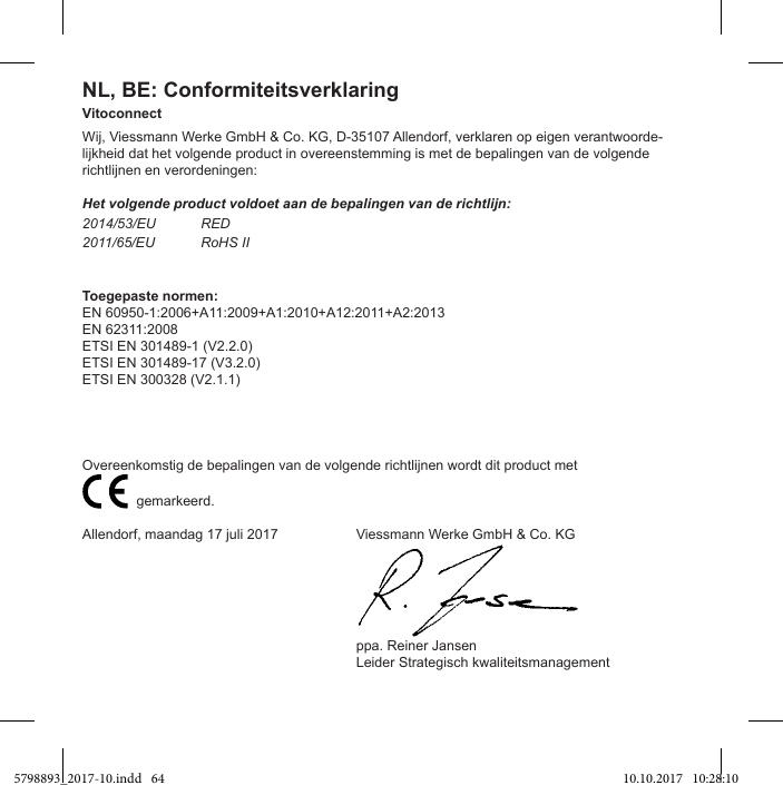 NL, BE: ConformiteitsverklaringVitoconnectWij, Viessmann Werke GmbH &amp; Co. KG, D-35107 Allendorf, verklaren op eigen verantwoorde-lijkheid dat het volgende product in overeenstemming is met de bepalingen van de volgende richtlijnen en verordeningen:Het volgende product voldoet aan de bepalingen van de richtlijn:2014/53/EU RED2011/65/EU RoHS IIToegepaste normen:EN 60950-1:2006+A11:2009+A1:2010+A12:2011+A2:2013EN 62311:2008ETSI EN 301489-1 (V2.2.0)ETSI EN 301489-17 (V3.2.0)ETSI EN 300328 (V2.1.1)                           gemarkeerd.Allendorf, maandag 17 juli 2017  Viessmann Werke GmbH &amp; Co. KG  ppa. Reiner Jansen  Leider Strategisch kwaliteitsmanagement5798893_2017-10.indd   64 10.10.2017   10:28:10