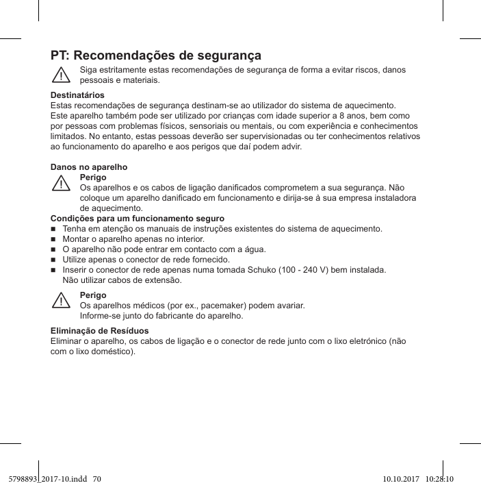 PT: Recomendações de segurançaSiga estritamente estas recomendações de segurança de forma a evitar riscos, danos pessoais e materiais.¨Estas recomendações de segurança destinam-se ao utilizador do sistema de aquecimento.limitados. No entanto, estas pessoas deverão ser supervisionadas ou ter conhecimentos relativos Perigode aquecimento.¨Danos no aparelhoCondições para um funcionamento seguroTenha em atenção os manuais de instruções existentes do sistema de aquecimento.  Montar o aparelho apenas no interior.   Utilize apenas o conector de rede fornecido.Inserir o conector de rede apenas numa tomada Schuko (100 - 240 V) bem instalada.Não utilizar cabos de extensão.PerigoInforme-se junto do fabricante do aparelho.¨Eliminar o aparelho, os cabos de ligação e o conector de rede junto com o lixo eletrónico (não 5798893_2017-10.indd   70 10.10.2017   10:28:10