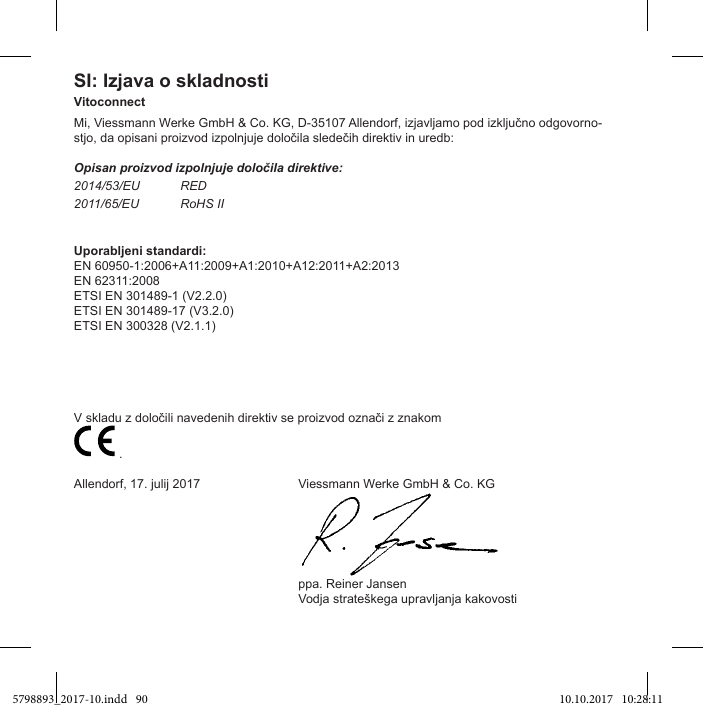 SI: Izjava o skladnostiVitoconnect-Opisan proizvod izpolnjuje določila direktive:2014/53/EU RED2011/65/EU RoHS IIUporabljeni standardi:EN 60950-1:2006+A11:2009+A1:2010+A12:2011+A2:2013EN 62311:2008ETSI EN 301489-1 (V2.2.0)ETSI EN 301489-17 (V3.2.0)ETSI EN 300328 (V2.1.1)  .Allendorf, 17. julij 2017  Viessmann Werke GmbH &amp; Co. KG  ppa. Reiner Jansen 5798893_2017-10.indd   90 10.10.2017   10:28:11