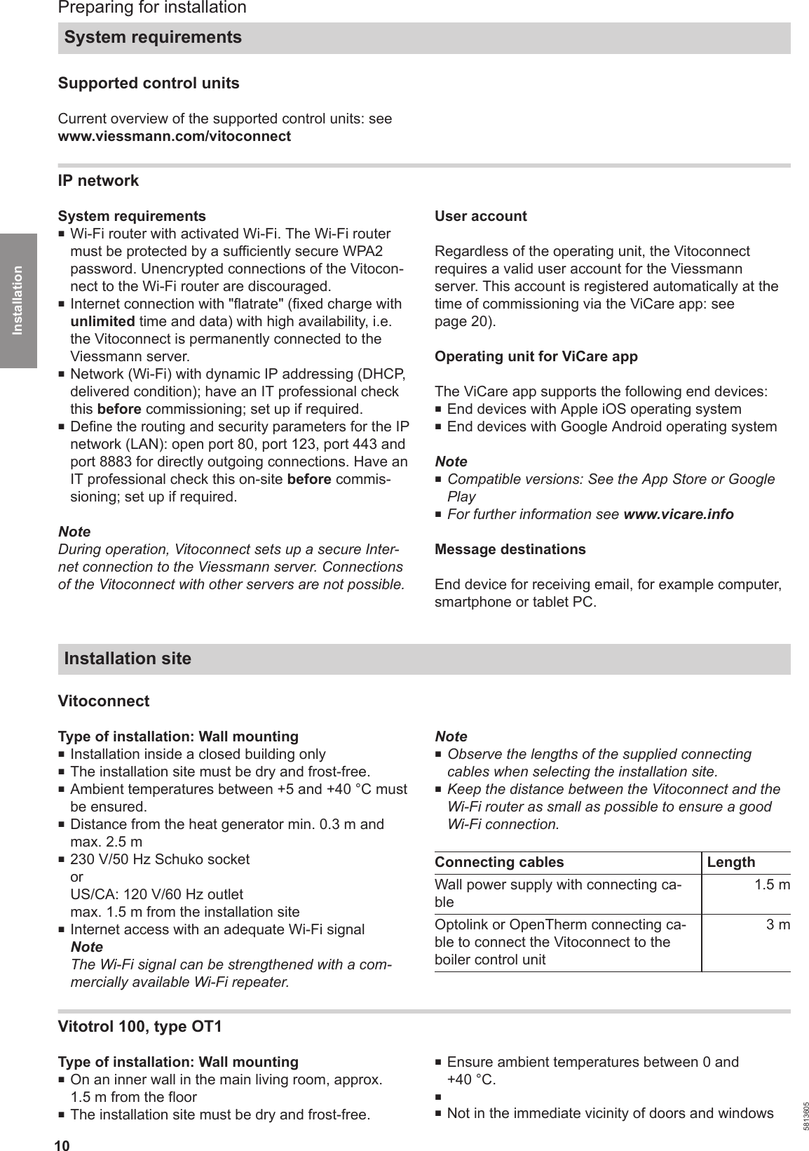 10Supported control unitsCurrent overview of the supported control units: seewww.viessmann.com/vitoconnectIP networkSystem requirements■Wi-Fi router with activated Wi-Fi. The Wi-Fi routermust be protected by a sufficiently secure WPA2password. Unencrypted connections of the Vitocon-nect to the Wi-Fi router are discouraged.■Internet connection with &quot;flatrate&quot; (fixed charge withunlimited time and data) with high availability, i.e.the Vitoconnect is permanently connected to theViessmann server.■Network (Wi-Fi) with dynamic IP addressing (DHCP,delivered condition); have an IT professional checkthis before commissioning; set up if required. ■Define the routing and security parameters for the IPnetwork (LAN): open port 80, port 123, port 443 andport 8883 for directly outgoing connections. Have anIT professional check this on-site before commis-sioning; set up if required. NoteDuring operation, Vitoconnect sets up a secure Inter-net connection to the Viessmann server. Connectionsof the Vitoconnect with other servers are not possible.User accountRegardless of the operating unit, the Vitoconnectrequires a valid user account for the Viessmannserver. This account is registered automatically at thetime of commissioning via the ViCare app: seepage 20).Operating unit for ViCare appThe ViCare app supports the following end devices: ■End devices with Apple iOS operating system■End devices with Google Android operating systemNote■Compatible versions: See the App Store or GooglePlay■For further information see www.vicare.infoMessage destinationsEnd device for receiving email, for example computer,smartphone or tablet PC.Installation siteVitoconnectType of installation: Wall mounting■Installation inside a closed building only■The installation site must be dry and frost-free.■Ambient temperatures between +5 and +40 °C mustbe ensured.■Distance from the heat generator min. 0.3 m andmax. 2.5 m■230 V/50 Hz Schuko socketorUS/CA: 120 V/60 Hz outletmax. 1.5 m from the installation site■Internet access with an adequate Wi-Fi signalNoteThe Wi-Fi signal can be strengthened with a com-mercially available Wi-Fi repeater.Note■Observe the lengths of the supplied connectingcables when selecting the installation site.■Keep the distance between the Vitoconnect and theWi-Fi router as small as possible to ensure a goodWi-Fi connection.Connecting cables LengthWall power supply with connecting ca-ble1.5 mOptolink or OpenTherm connecting ca-ble to connect the Vitoconnect to theboiler control unit3 mVitotrol 100, type OT1Type of installation: Wall mounting■On an inner wall in the main living room, approx.1.5 m from the floor■The installation site must be dry and frost-free.■Ensure ambient temperatures between 0 and+40 °C.■■Not in the immediate vicinity of doors and windowsPreparing for installationSystem requirements5813605Installation